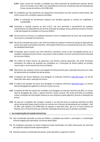 11
6.43.1 Após o prazo de inscrição o candidato que ainda necessitar de atendimento especial, deverá
entrar em contato com o IBFC, com antecedência mínima de 3 (três) dias úteis da realização das
Provas, através do telefone (11) 4788.1430.
6.44 Os candidatos que não atenderem aos dispositivos mencionados nos itens anteriores deste Edital, não
terão a prova e/ou condições especiais atendidas.
6.44.1 A solicitação de atendimento especial será atendida segundo os critérios de viabilidade e
razoabilidade.
6.45 Excetuada a situação prevista no item 6.42.2, não será permitida a permanência de qualquer
acompanhante nas dependências do local de realização de qualquer prova, podendo ocasionar inclusive
a não participação do candidato no Concurso Público.
6.46 Ao terminarem as Provas, os candidatos deverão se retirar imediatamente do local, não sendo possível
nem mesmo a utilização dos banheiros.
6.47 No dia da realização das provas, não serão fornecidas por qualquer membro da equipe de aplicação das
provas e/ou pelas autoridades presentes, informações referentes ao conteúdo das provas e/ou critérios
de avaliação/classificação.
6.48 Constatado, após as provas, por meio eletrônico, estatístico, visual, ou por investigação policial, ter o
candidato utilizado processos ilícitos, suas provas serão anuladas e ele será automaticamente eliminado
do Concurso Público.
6.49 Por razões de ordem técnica, de segurança e de direitos autorais adquiridos, não serão fornecidos
exemplares do caderno de questões aos candidatos ou a instituições de direito público ou privado,
mesmo após o encerramento do Concurso Público.
6.50 Não haverá, por qualquer motivo, prorrogação do tempo previsto para a aplicação das provas em razão
de afastamento do candidato da sala de provas.
6.51 O Gabarito das Provas Objetivas será divulgado no endereço eletrônico www.ibfc.org.br, em até 02
(dois) dias úteis após a aplicação da mesma.
6.52 O caderno de questões da prova será divulgado no endereço eletrônico www.ibfc.org.br, na mesma
data da divulgação dos gabaritos e durante o prazo recursal.
6.53 O espelho da folha de resposta do candidato será divulgado no endereço eletrônico do IBFC, na mesma
data da divulgação das notas, e apenas durante o prazo recursal, não sendo permitido ao candidato
realizar anotações de informações relativas às suas respostas (copiar gabarito), durante a realização das
provas.
6.54 No caso de o candidato não conseguir visualizar o seu local de prova no endereço eletrônico do IBFC
dentro do período fixado, deverá entrar em contato com o Serviço de Atendimento ao Candidato – SAC
do IBFC, pelo telefone (11) 4788-1430, de segunda a sexta-feira úteis, das 9 às 17 horas (horário de
Brasília), até o 3º (terceiro) dia que antecede a aplicação das provas para as devidas orientações.
7 DA CLASSIFICAÇÃO DO EXAME INTELECTUAL
7.1 Será considerado aprovado no Concurso Público o candidato que obtiver a pontuação e a classificação
mínimas exigidas para aprovação, nos termos deste Edital.
7.2 Os candidatos aprovados no Exame Intelectual serão classificados em ordem decrescente de nota final
por opção de cargo/comando regional/ gênero.
7.3 Havendo empate na totalização dos pontos, serão aplicados os seguintes critérios:
 