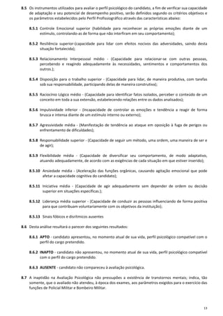 13
8.5 Os instrumentos utilizados para avaliar o perfil psicológico do candidato, a fim de verificar sua capacidade
de adaptação e seu potencial de desempenho positivo, serão definidos segundo os critérios objetivos e
os parâmetros estabelecidos pelo Perfil Profissiográfico através das características abaixo:
8.5.1 Controle Emocional superior (habilidade para reconhecer as próprias emoções diante de um
estímulo, controlando-as de forma que não interfiram em seu comportamento);
8.5.2 Resiliência superior-(capacidade para lidar com efeitos nocivos das adversidades, saindo desta
situação fortalecida);
8.5.3 Relacionamento Interpessoal médio - (Capacidade para relacionar-se com outras pessoas,
percebendo e reagindo adequadamente às necessidades, sentimentos e comportamentos dos
outros.);
8.5.4 Disposição para o trabalho superior - (Capacidade para lidar, de maneira produtiva, com tarefas
sob sua responsabilidade, participando delas de maneira construtiva);
8.5.5 Raciocínio Lógico médio - (Capacidade para identificar fatos isolados, perceber o conteúdo de um
conceito em toda a sua extensão, estabelecendo relações entre os dados analisados);
8.5.6 Impulsividade inferior - (Incapacidade de controlar as emoções e tendência a reagir de forma
brusca e intensa diante de um estímulo interno ou externo);
8.5.7 Agressividade média - (Manifestação de tendência ao ataque em oposição à fuga de perigos ou
enfrentamento de dificuldades);
8.5.8 Responsabilidade superior - (Capacidade de seguir um método, uma ordem, uma maneira de ser e
de agir);
8.5.9 Flexibilidade média - (Capacidade de diversificar seu comportamento, de modo adaptativo,
atuando adequadamente, de acordo com as exigências de cada situação em que estiver inserido);
8.5.10 Ansiedade média - (Aceleração das funções orgânicas, causando agitação emocional que pode
afetar a capacidade cognitiva do candidato);
8.5.11 Iniciativa média - (Capacidade de agir adequadamente sem depender de ordem ou decisão
superior em situações específicas.);
8.5.12 Liderança média superior - (Capacidade de conduzir as pessoas influenciando de forma positiva
para que contribuam voluntariamente com os objetivos da instituição);
8.5.13 Sinais fóbicos e disrítmicos ausentes
8.6 Desta análise resultará o parecer dos seguintes resultados:
8.6.1 APTO - candidato apresentou, no momento atual de sua vida, perfil psicológico compatível com o
perfil do cargo pretendido.
8.6.2 INAPTO - candidato não apresentou, no momento atual de sua vida, perfil psicológico compatível
com o perfil do cargo pretendido.
8.6.3 AUSENTE - candidato não compareceu à avaliação psicológica.
8.7 A inaptidão na Avaliação Psicológica não pressupões a existência de transtornos mentais; indica, tão
somente, que o avaliado não atendeu, à época dos exames, aos parâmetros exigidos para o exercício das
funções de Policial Militar e Bombeiro Militar.
 