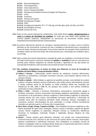 15
9.3.3.2 Eletroencefalograma;
9.3.3.3 Teste Ergométrico;
9.3.3.4 Teste Audiométrico;
9.3.3.5 Escarro: Pesquisa de BAAR;
9.3.3.6 Hemograma Completo (inclusive Contagem de Plaquetas);
9.3.3.7 Uréia;
9.3.3.8 Creatinina;
9.3.3.9 Glicemia (em jejum);
9.3.3.10 Sorologia para Chagas;
9.3.3.11 VDRL;
9.3.3.12 Sorologia para Hepatite “B” e “C” (Hbs Ag, anti-Hbc IgG e Ig M, anti-Hbs, anti-HCV);
9.3.3.13 Parasitológico de Fezes;
9.3.3.14 Sumário de Urina.
9.3.4 Cada um dos exames laboratoriais estabelecidos neste Edital deverá conter, obrigatoriamente, o
nome e o número de identidade do candidato, de modo que esses dados sejam grafados nos
mesmos padrões (impresso, datilografado ou manuscrito) do documento emitido pelo(s)
hospital(ais)/clínica(s)/laboratório(s) responsável(eis).
9.3.5 Os exames laboratoriais deverão ser entregues, impreterivelmente, nas datas, turnos e horários
definidos no ato convocatório, momento em que o candidato se apresentará para a realização do
Exame de Saúde, sob pena de eliminação. Esses exames deverão ser anexados à ficha individual do
candidato relativa ao Exame de Saúde, não sendo possível, pois, a devolução aos candidatos após a
sua entrega.
9.3.6 Após a análise dos exames laboratoriais e inspeção de saúde nos candidatos, a Comissão do Exame
de Saúde emitirá parecer conclusivo individual da aptidão ou inaptidão de cada um, que deverá ser
assinado pelos médicos integrantes da referida Comissão e registrado em ata, que deverá ser
assinada pelo Presidente e pelo Secretário da Comissão do Exame de Saúde.
9.3.7 São condições incapacitantes no Exame de Saúde para Matrícula no Curso de Formação de
Soldados da Polícia Militar e Corpo de Bombeiro Militar:
a) Cabeça e Pescoço – Deformações; perdas extensas de substância; cicatrizes deformantes,
aderentes ou antiestéticas; contrações musculares anormais; cisto braquial; higroma cístico de
pescoço e fístulas.
b) Ouvido e Audição – Deformidades ou agenesia do pavilhão auricular; anormalidade do conduto
auditivo e tímpano, infecções crônicas recidivantes, otite média crônica, labirintopatias, tumores
e perdas auditivas acima de 30 decibéis na média aritmética obtida dos resultados das
frequências de 500, 1000 e 2000 Hz, em qualquer dos ouvidos e sem prótese ortofônica,
verificadas em teste audiométrico.
c) Olhos e Visão – Infecções e processos inflamatórios, excetuando-se conjuntivite agudas e
hordéolo; ulcerações, tumores, excetuando cisto benigno palpebral; opacificações, sequelas de
traumatismo ou de queimaduras; doenças congênitas e deformidades congênitas ou adquiridas,
incluindo desvios dos eixos visuais; anormalidades funcionais significativas e diminuição da
acuidade visual além da tolerância permitida; lesões retinianas, doenças neurológicas ou
musculares oculares; discromatopsia de grau acentuado. A cirurgia refrativa (ceratotomia)
realizada num período superior a 24 meses não é incapacitante.
d) Boca, Nariz, Laringe, Faringe, Traquéia e Esôfago – Anormalidades estruturais congênitas ou não,
desvio acentuado de septo nasal, mutilações, tumores, atresia e retrações; sequelas de agentes
nocivos; fístulas congênitas ou adquiridas; infecções crônicas ou recidivantes; deficiências
funcionais na mastigação, respiração, fonação e deglutição; doenças alérgicas do trato
respiratório.
e) Dentes – Estado sanitário geral deficiente, infecções, má oclusão com comprometimento
funcional (muscular e/ou articular) ou das estruturas do suporte dental; tumores; restaurações;
próteses insatisfatórias e deficiências funcionais. Para restabelecer as condições normais de
estética e mastigação, tolera-se a prótese dental, desde que o inspecionado apresente os dentes
naturais, conforme o mencionado nos “índices mínimos”.
 