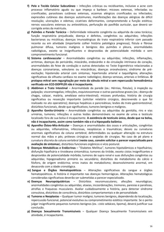 16
f) Pele e Tecido Celular Subcutâneo – Infecções crônicas ou recidivantes, inclusive a acne com
processo inflamatório agudo ou que impeça o barbear; micoses extensas, infectadas ou
cronificadas; parasitoses cutâneas extensas, eczemas alérgicos cronificados ou infectados;
expressões cutâneas das doenças autoimunes, manifestações das doenças alérgicas de difícil
resolução; ulcerações e edemas; cicatrizes deformantes, comprometendo a função estética;
nervos vasculares extensos ou antiestéticos, perfuração do pavilhão auricular, que deverá ser
corrigida antes da matrícula.
g) Pulmões e Parede Torácica – Deformidade relevante congênita ou adquirida da caixa torácica;
função respiratória prejudicada; doença e defeitos, congênitos ou adquiridos; infecções
bacterianas ou micóticas; doenças imunoalérgicas do trato respiratório inferior com passado
recente ou em atividade (importante colher história patológica pregressa); fístula e fibrose
pulmonar difusa, tumores malígnos e benígnos dos pulmões e pleura, anormalidades
radiológicas, exceto se insignificantes e desprovidas de potencialidade mórbida e sem
comprometimento funcional.
h) Sistema cardiovascular – Anormalidades congênitas ou adquiridas; infecções, inflamações,
arritmias, doenças do pericárdio, miocárdio, endocárdio e da circulação intrínseca do coração,
anormalidades do feixe de condução e outras detectadas no Teste Ergométrico relacionadas a
doenças coronarianas, valvulares ou miocárdicas; doenças orovalvulares; síndrome de pré-
excitação; hipotensão arterial com sintomas; hipertensão arterial e taquisfigmia; alterações
significativas da silhueta cardíaca no exame radiológico; doença venosas, arteriais e linfáticas. O
prolapso mitral sem regurgitação por meio da válvula mitral e sem repercussão hemodinâmica
verificada em ECO-DOPPLER não é incapacitante.
i) Abdômen e Trato Intestinal – Anormalidade da parede (ex.: Hérnias, fístulas), à inspeção ou
palpação; visceromegalias; infecções, esquistossomose e outras parasitose graves (ex.: doença de
chagas, calazar, malária, amebíase extra-intestinal); micoses profundas; história de cirurgia
significativa ou ressecção importante (solicitar relatório cirúrgico, descrevendo o que foi
realizado no ato operatório); doenças hepáticas e pancreáticas; lesões do trato gastrointestinal;
distúrbios funcionais, desde que significativos; tumores benígnos e malígnos.
j) Aparelho Genito-Urinário – Anormalidade congênitas ou adquiridas da genitália, rins e vias
urinárias, tumores; infecções e outras lesões demonstráveis no exame de urina e testículo
localizado fora de sua bolsa é incapacitante. A existência de testículo único, desde que na bolsa,
não é incapacitante, assim como também não o é a hipospadia balânica.
k) Aparelho Ósteo-Mio-Articular – Doenças e anormalidades dos ossos e articulações, congênitas
ou adquiridas, inflamatórias, infecciosas, neoplásicas e traumáticas; desvio ou curvaturas
anormais significativos da coluna vertebral; deformidades ou qualquer alteração na estrutura
normal das mãos e pés; próteses cirúrgicas e seqüelas de cirurgias. No caso de pé plano e
curvatura discreta da coluna vertebral (neste caso, convém solicitar o parecer especializado para
avaliação de sintomas), distúrbios funcionais orgânicos e vício postural.
l) Doenças Metabólicas e Endócrinas – "Diabetes Mellitus", tumores hipotalâmicos e hipofisários;
disfunção hipofisária e tiroideana sintomática; tumores da tiróide, exceto cistos insignificantes e
desprovidos de potencialidade mórbida; tumores de supra renal e suas disfunções congênitas ou
adquiridas; hipogonadismo primário ou secundário; distúrbios do metabolismo do cálcio e
fósforo, de origem endócrina; erros inatos do metabolismo; desenvolvimento anormal, em
desacordo com a idade cronológica.
m) Sangue e Órgãos Hematopoiéticos – Alterações significativas do sangue e órgãos
hematopoiéticos. A história é importante nas doenças hemorrágicas. Alterações hematológicas
consideradas significativas deverão ser submetidas a parecer especializado.
n) Doenças Neuropsiquiátricas – Distúrbios neuromusculares; afecções neurológicas;
anormalidades congênitas ou adquiridas; ataxias, incoordenações, tremores, paresias e paralisias,
atrofias e fraquezas musculares. Avaliar cuidadosamente a história, para detectar síndrome
convulsiva, distúrbios de consciência, distúrbios comportamentais e de personalidade.
o) Tumores e Neoplasias – Qualquer tumor malígno; tumores benígnos, dependendo da localização,
repercussão funcional, potencial evolutiva ou comprometimento estético importante. Se o perito
julgar insignificante pequenos tumores benignos (ex.: cisto sebáceo, lipoma), deverá justificar sua
conclusão.
p) Doenças Sexualmente Transmissíveis – Qualquer Doença Sexualmente Transmissíveis em
atividade, é incapacitante.
 