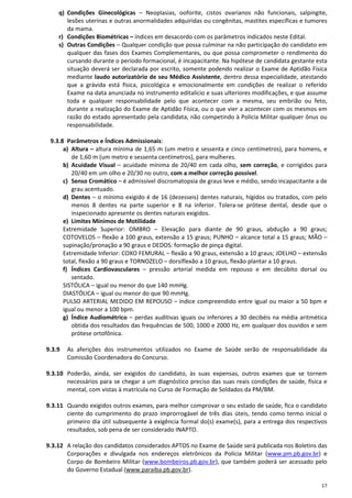 17
q) Condições Ginecológicas – Neoplasias, ooforite, cistos ovarianos não funcionais, salpingite,
lesões uterinas e outras anormalidades adquiridas ou congênitas, mastites específicas e tumores
da mama.
r) Condições Biométricas – índices em desacordo com os parâmetros indicados neste Edital.
s) Outras Condições – Qualquer condição que possa culminar na não participação do candidato em
qualquer das fases dos Exames Complementares, ou que possa comprometer o rendimento do
cursando durante o período formacional, é incapacitante. Na hipótese de candidata gestante esta
situação deverá ser declarada por escrito, somente podendo realizar o Exame de Aptidão Física
mediante laudo autorizatório de seu Médico Assistente, dentro dessa especialidade, atestando
que a grávida está física, psicológica e emocionalmente em condições de realizar o referido
Exame na data anunciada no instrumento editalício e suas ulteriores modificações, e que assume
toda e qualquer responsabilidade pelo que acontecer com a mesma, seu embrião ou feto,
durante a realização do Exame de Aptidão Física, ou o que vier a acontecer com os mesmos em
razão do estado apresentado pela candidata, não competindo à Polícia Militar qualquer ônus ou
responsabilidade.
9.3.8 Parâmetros e Índices Admissionais:
a) Altura – altura mínima de 1,65 m (um metro e sessenta e cinco centímetros), para homens, e
de 1,60 m (um metro e sessenta centímetros), para mulheres.
b) Acuidade Visual – acuidade mínima de 20/40 em cada olho, sem correção, e corrigidos para
20/40 em um olho e 20/30 no outro, com a melhor correção possível.
c) Senso Cromático – é admissível discromatopsia de graus leve e médio, sendo incapacitante a de
grau acentuado.
d) Dentes – o mínimo exigido é de 16 (dezesseis) dentes naturais, hígidos ou tratados, com pelo
menos 8 dentes na parte superior e 8 na inferior. Tolera-se prótese dental, desde que o
inspecionado apresente os dentes naturais exigidos.
e) Limites Mínimos de Motilidade
Extremidade Superior: OMBRO – Elevação para diante de 90 graus, abdução a 90 graus;
COTOVELOS – flexão a 100 graus, extensão a 15 graus; PUNHO – alcance total a 15 graus; MÃO –
supinação/pronação a 90 graus e DEDOS: formação de pinça digital.
Extremidade Inferior: COXO FEMURAL – flexão a 90 graus, extensão a 10 graus; JOELHO – extensão
total, flexão a 90 graus e TORNOZELO – dorsiflexão a 10 graus, flexão plantar a 10 graus.
f) Índices Cardiovasculares – pressão arterial medida em repouso e em decúbito dorsal ou
sentado.
SISTÓLICA – igual ou menor do que 140 mmHg.
DIASTÓLICA – igual ou menor do que 90 mmHg.
PULSO ARTERIAL MEDIDO EM REPOUSO – índice compreendido entre igual ou maior a 50 bpm e
igual ou menor a 100 bpm.
g) Índice Audiométrico – perdas auditivas iguais ou inferiores a 30 decibéis na média aritmética
obtida dos resultados das frequências de 500, 1000 e 2000 Hz, em qualquer dos ouvidos e sem
prótese ortofônica.
9.3.9 As aferições dos instrumentos utilizados no Exame de Saúde serão de responsabilidade da
Comissão Coordenadora do Concurso.
9.3.10 Poderão, ainda, ser exigidos do candidato, às suas expensas, outros exames que se tornem
necessários para se chegar a um diagnóstico preciso das suas reais condições de saúde, física e
mental, com vistas à matrícula no Curso de Formação de Soldados da PM/BM.
9.3.11 Quando exigidos outros exames, para melhor comprovar o seu estado de saúde, fica o candidato
ciente do cumprimento do prazo improrrogável de três dias úteis, tendo como termo inicial o
primeiro dia útil subsequente à exigência formal do(s) exame(s), para a entrega dos respectivos
resultados, sob pena de ser considerado INAPTO.
9.3.12 A relação dos candidatos considerados APTOS no Exame de Saúde será publicada nos Boletins das
Corporações e divulgada nos endereços eletrônicos da Polícia Militar (www.pm.pb.gov.br) e
Corpo de Bombeiro Militar (www.bombeiros.pb.gov.br), que também poderá ser acessado pelo
do Governo Estadual (www.paraiba.pb.gov.br).
 