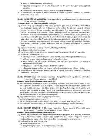 19
• saltar da barra ao término do exercício;
• apoiar-se com as pernas nas colunas de sustentação das barras fixas, para a realização do
exercício;
• não realizar devidamente o número mínimo de repetições exigido.
f) ocorrendo uma das hipóteses prevista na letra “e” acima, na primeira tentativa, o candidato
terá direito a mais uma.
10.3.1.2 SUSPENSÃO NA BARRA FIXA – Uma suspensão na barra fixa durante o tempo mínimo de
10 seg. e 00 mil. – Feminino.
Para essa prova são condições gerais de execução:
a) a barra deve ser instalada a uma altura suficiente para que a candidata, mantenha-se
pendurada com os cotovelos em flexão, e não tenha contato dos pés com o solo. O estilo da
pegada no exercício é o da pronação e as mãos devem ficar eqüidistantes às respectivas
colunas de sustentação. A candidata tomará a posição inicial, ultrapassando a linha do arco
mandibular (queixo) acima da linha superior da barra fixa. Para a tomada da posição inicial, a
candidata poderá optar pelo o auxílio de um instrumento de apoio, o qual será retirado tão
logo esteja ela em posição. A partir da tomada dessa posição será acionado o cronômetro,
devendo a candidata assim permanecer pelo tempo mínimo exigido (10 segundos). Concluído
este tempo, a candidata realizará a extensão total dos cotovelos, para depois se retirar da
barra;
b) a cabeça deverá ficar na posição normal, olhando para frente;
c) serão permitidas duas tentativas;
d) o arco mandibular (queixo) deve ultrapassar o nível da barra antes de iniciar o exercício;
e) a candidata será eliminada se:
• abaixar, durante a cronometragem, o arco mandibular da linha superior da barra fixa;
• utilizar o próprio arco mandibular como apoio na barra fixa;
• saltar da barra, no início ou ao término do exercício, sem, neste último caso, realizar a
extensão total dos braços;
• não passar o arco mandibular acima da barra horizontal;
• não realizar devidamente o exercício ou realizá-lo abaixo do tempo mínimo exigido;
f) ocorrendo uma das hipóteses prevista na letra “e” acima, na primeira tentativa, a candidata
terá direito a mais uma.
10.3.1.3 CORRIDA RASA – 100 metros – Masculino – Tempo Máximo: 16 seg. 00 mil. e 100 metros
– Feminino – Tempo Máximo: 20 seg. 00 mil.
Para essa prova são condições gerais de execução:
a) o(a) candidato(a) deverá partir da posição de pé ou da partida baixa, com o pé da frente ficando
o mais próximo possível da faixa de largada. Ao sinal de partida, será acionado o cronômetro,
que será parado assim que o candidato cruze a faixa de chegada. Será permitida apenas uma
tentativa para completar a prova. Porém, caso o candidato queime a largada, será permitida
outra, devendo esta ser a segunda e última. O resultado do teste será o tempo de percurso dos
100 metros com precisão de centésimo de segundo.
b) o (a) candidato(a) será eliminado, nos seguintes casos:
• queimar a largada mais de uma vez;
• sair da raia determinada pela comissão examinadora, durante a realização do exercício;
• não completar a distância de 100m ou completá-la acima do tempo máximo permitido.
10.3.1.4 CORRIDA DE FUNDO – 2.400 metros – Masculino – Tempo Máximo: 12 min. e 00 seg. e
2.100 metros – Feminino – Tempo Máximo: 12 min. e 00 seg.
Para essa prova são condições gerais de execução:
a) o estilo de partida será livre. O(A) candidato(a) tomará posição o mais próximo da faixa de
largada. Ao sinal de partida, será acionado o cronômetro, que somente será parado assim que
o(a) candidato(a) cruzar a faixa de chegada. Será permitida apenas uma tentativa.
b) o(a) candidato(a) será eliminado se:
• não completar a prova;
• completar a prova acima do tempo máximo permitido.
 