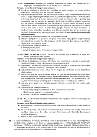 20
10.3.1.5 ABDOMINAL – 35 Repetições no tempo máximo de um minuto, para o Masculino, e 30
Repetições no tempo máximo de um minuto, para o Feminino.
Para essa prova são condições gerais de execução:
a) deverá ser realizado o número de repetições, no estilo remador, no tempo máximo
estabelecido, conforme o sexo, em uma única tentativa;
b) o(a) candidato(a) colocar-se-á em decúbito dorsal com o corpo completamente estendido,
tendo os braços no prolongamento do corpo. O(A) candidato(a) por contração de musculatura
abdominal, curvar-se-á à posição sentada, flexionando simultaneamente os joelhos, pelo
menos até o nível em que ocorra a passagem dos braços estendidos e paralelos ao solo, ao
lado dos joelhos, tomando-se por base os cotovelos, os quais devem ultrapassar a linha
formada pelos joelhos, retornando o(a) candidato(a) a posição inicial (decúbito dorsal) até que
toque o solo com as mãos. A partir dessa posição inicia-se um novo movimento. O
cronômetro será acionado e travado ao sinal do cronometrista, para o início e término do
exercício. O repouso entre os movimentos é permitido. Os movimentos incompletos não
serão computados.
c) Deve-se realizar este exercício sobre um colchonete ou tatame.
d) Não serão computados os exercícios em que a curvatura da articulação do braço/antebraço
(correspondente ao cotovelo) não ultrapasse a linha do joelho, bem como, os que faltem
coordenação entre tronco e perna.
e) o(a) candidato(a) será eliminado(a) se:
• não completar a prova;
• completar a prova acima do tempo mínimo permitido.
10.3.1.6 SALTO EM ALTURA – Saltar 1,20 metro, no mínimo, para o Masculino, e Saltar 1,00
metro, no mínimo, para o Feminino.
Para essa prova são condições gerais de execução:
a) partindo da posição de pé, estando a frente da linha imaginária e horizontal do sarrafo, o(a)
candidato(a) deverá realizar a aproximação e o conseqüente salto.
b) o salto deverá ser realizado entre as duas colunas de sustentação do sarrafo, sem derrubá-lo,
devendo a impulsão ser realizada apenas com uma das pernas.
c) o(a) candidato(a) deverá saltar a altura mínima exigida, de acordo com o sexo, dispondo de
três tentativas;
d) não será considerado como tentativa, aquela em que o(a) candidato(a) desista do salto,
durante a aproximação, de modo que não tenha ultrapassado ou derrubado o sarrafo. Sendo
esse procedimento permitido apenas uma vez em cada tentativa. Caso ocorra mais de uma
vez, na mesma tentativa, será computado como se houvesse ocorrido aquela tentativa.
e) para esta prova poderá ser utilizado qualquer técnica ou estilo, de livre escolha do(a)
candidato(a).
f) o(a) candidato(a) será eliminado(a) se:
• realizar a impulsão para o salto com as duas pernas simultaneamente;
• não ultrapassar o sarrafo em todas as tentativas;
• derrubar o sarrafo em todas as tentativas.
10.3.1.7 NATAÇÃO - Consiste na cobertura de 50m no meio liquido no tempo máximo estipulado
aos sexos;
Para essa prova são condições gerais de execução:
a) a partida se dará no interior da piscina, estando o candidato na posição vertical encostado na
sua borda;
b) ao sinal de partida, será acionado o cronômetro, que somente será parado assim que o
candidato toque uma das mãos no local determinado pela Comissão Examinadora,
completando a prova;
c) a prova se dará em tentativa única.
10.4 O objetivo dos testes e provas aqui previstas é avaliar as características ideais para o desempenho da
atividade militar estadual, a fim de serem julgadas aptidões como: FORÇA MUSCULAR, RESISTÊNCIA
MUSCULAR, POTÊNCIA MUSCULAR, FLEXIBILIDADE MUSCULAR, APTIDÃO CARDIORESPIRATÓRIA e
COORDENAÇÃO NEUROMUSCULAR, indispensáveis ao bom desempenho do cargo de Soldado da Polícia
Militar e Corpo de Bombeiro Militar do Estado da Paraíba.
 