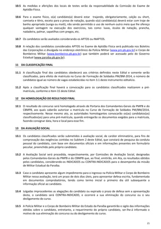 21
10.5 As medidas e aferições dos locais de testes serão da responsabilidade da Comissão do Exame de
Aptidão Física.
10.6 Para o exame físico, o(a) candidato(a) deverá estar trajando, obrigatoriamente, calção ou short,
camiseta e tênis, exceto para a prova de natação, quando o(a) candidato(a) deverá estar com traje de
banho apropriado (sunga ou maiô), não sendo permitido o uso de nenhum outro meio que lhe ofereça
qualquer vantagem na execução dos exercícios, tais como: luvas, óculos de natação, prancha,
nadadeira, palmar, sapatilhas com pregos, etc.
10.7 Os candidatos serão avaliados considerando-os APTOS ou INAPTOS.
10.8 A relação dos candidatos considerados APTOS no Exame de Aptidão Física será publicada nos Boletins
das Corporações e divulgada no endereço eletrônico da Polícia Militar (www.pm.pb.gov.br) e Corpo de
Bombeiros Militar (www.bombeiros.pb.gov.br) que também poderá ser acessado pelo do Governo
Estadual (www.paraiba.pb.gov.br).
11 DA CLASSIFICAÇÃO FINAL
11.1 A classificação final dos candidatos obedecerá aos critérios definidos neste Edital e somente serão
classificados, para efeito de matrícula no Curso de Formação de Soldados PM/BM-2014, o número de
candidatos igual ao número de vagas estabelecidas no Item 3.1 deste instrumento editalício.
11.2 Após a classificação final haverá a convocação para os candidatos classificados realizarem a pré-
matrícula, conforme o Item 15 deste Edital.
12 DA HOMOLOGAÇÃO DO RESULTADO FINAL
12.1 O resultado do concurso será homologado através de Portaria dos Comandantes-Gerais da PMPB e do
CBMPB, aos quais caberão autorizar a matrícula no Curso de Formação de Soldados PM/BM/2014,
respectivamente. Nesse mesmo ato, as autoridades homologantes convocarão os(as) candidatos(as)
classificados(as) para uma pré-matrícula, quando entregarão os documentos exigidos para a matrícula,
fazendo consignar data, hora e local para esse fim.
13 DA AVALIAÇÃO SOCIAL
13.1 Os candidatos classificados serão submetidos à avaliação social, de caráter eliminatório, para fins de
comprovação das exigências contidas no Subitem 2 deste Edital, que constará de pesquisa da conduta
pessoal do candidato, com base em documentos oficiais e em informações presentes em formulário
peculiar, preenchido pelo próprio candidato.
13.2 A Avaliação Social será procedida, respectivamente, por Comissões de Avaliação Social, designadas
pelos Comandantes-Gerais da PMPB e do CBMPB que, ao final, emitirão, em Ata, os resultados obtidos
pelos candidatos, considerando-os INDICADOS ou CONTRA-INDICADOS para o desempenho da missão
de Militar Estadual da Paraíba.
13.3 Caso o candidato apresente algum impedimento para o ingresso na Polícia Militar e Corpo de Bombeiro
Militar nessa avaliação, terá um prazo de dois dias úteis, para apresentar defesa escrita, fundamentada
em documentos comprobatórios, tendo como termo inicial o primeiro dia útil subsequente a
informação oficial ao candidato.
13.4 Julgadas improcedentes as alegações do candidato ou expirado o prazo de defesa sem a apresentação
desta, o candidato será CONTRA-INDICADO, e ocorrerá a sua eliminação do concurso ou o seu
desligamento do curso.
13.5 A Polícia Militar e o Corpo de Bombeiro Militar do Estado da Paraíba garantirão o sigilo das informações
obtidas sobre o candidato, entretanto, a requerimento do próprio candidato, ser-lhe-á informado o
motivo de sua eliminação do concurso ou do desligamento do curso.
 