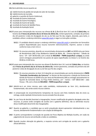 22
14 DOS RECURSOS
14.1 Será admitido recurso quanto ao:
a) indeferimento do pedido de isenção do valor de inscrição;
b) indeferimento da inscrição;
c) gabarito e questão do Exame Intelectual;
d) resultado do Exame Intelectual;
e) resultado do Exame Psicológico;
f) resultado do Exame de Saúde;
g) resultado do Exame de Aptidão Física;
h) resultado da Avaliação Social.
14.2 O prazo para interposição dos recursos nas alíneas A, B, C, D e E do item 14.1 será de 2 (dois) dias, no
horário das 9 horas do primeiro dia às 16 horas do último dia, ininterruptamente, contados do primeiro
dia útil posterior à data de divulgação do ato ou do fato que lhe deu origem, devendo, para tanto, o
candidato utilizar o endereço eletrônico www.ibfc.org.br e seguir as instruções contidas.
14.2.1 O candidato deverá acessar o endereço eletrônico www.ibfc.org.br e preencher em formulário
próprio disponibilizado para recurso transmitir eletronicamente, imprimir, assinar e enviar
conforme trata o item 14.2.2.
14.2.2 Os recursos previstos, deverão ser encaminhados diretamente ao IBFC via SEDEX e/ou por Aviso
de Recebimento (AR) à Rua Waldomiro Gabriel de Mello, 86 - Chácara Agrindus - Taboão da
Serra – SP – CEP: 06763-020, com o título de RECURSO – PMPB (especificar a etapa), ou ainda
serem entregues pessoalmente nos postos de apoio especificados no Anexo II, no horário das
09:00 às 15:00 horas.
14.3 O prazo para interposição dos recursos nas alíneas F, G e H do item 14.1 será de 2 (dois) dias, no horário
das 9 horas do primeiro dia às 16 horas do último dia, ininterruptamente, contados do primeiro dia útil
posterior à data de divulgação do ato ou do fato que lhe deu origem.
14.3.1 Os recursos previstos no item 14.3 deverão ser encaminhados por escrito diretamente à PMPB
“Comissão Coordenadora do Concurso” no Núcleo de Recrutamento e Seleção da Diretoria de
Gestão de Pessoas via SEDEX e/ou por Aviso de Recebimento (AR) ou entregar pessoalmente no
Quartel do Comando Geral, na Praça Pedro Américo, s/n° - Centro – CEP 58010-340 – João
Pessoa – PB, com o título de RECURSO – PMPB (especificar a etapa).
14.4 Admitir-se-á um único recurso, para cada candidato, relativamente ao item 14.1, devidamente
fundamentado, não sendo aceito recurso coletivo.
14.5 A comprovação do encaminhamento tempestivo do recurso será feita mediante data de envio ou
entrega, sendo rejeitado liminarmente recurso enviado fora do prazo.
14.6 Se, por força de decisão favorável a impugnações, houver modificação do gabarito divulgado antes dos
recursos, as provas serão corrigidas de acordo com o gabarito definitivo, não se admitindo recurso
dessa modificação decorrente das impugnações.
14.7 Quanto ao gabarito, o candidato que se sentir prejudicado deverá apresentar individualmente o seu
recurso, devidamente fundamentado e com citação da bibliografia.
14.8 O ponto correspondente à anulação de questão da Prova Objetiva de Múltipla Escolha, em razão do
julgamento de recurso será atribuído a todos os candidatos.
14.9 Quando resultar alteração do gabarito, a resposta correta será corrigida de acordo com o gabarito
oficial definitivo.
 