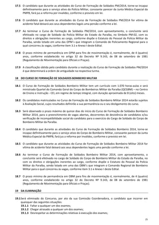 25
17.5 O candidato que durante as atividades do Curso de Formação de Soldados PM/2014, torne-se incapaz
definitivamente para o serviço ativo da Polícia Militar, consoante parecer da Junta Médica Especial da
PMPB, fará jus a reforma por invalidez, conforme o previsto em lei.
17.6 O candidato que durante as atividades do Curso de Formação de Soldados PM/2014 for vítima de
acidente fatal deixará aos seus dependentes legais uma pensão conforme a lei.
17.7 Ao terminar o Curso de Formação de Soldados PM/2014, com aproveitamento, o concluinte será
efetivado no cargo de Soldado da Polícia Militar do Estado da Paraíba, no Símbolo PM-02, com os
direitos e obrigações inerentes ao cargo, conforme dispõe o Estatuto do Pessoal da Polícia Militar da
Paraíba, sendo lotado em uma das OPM´s que integram o Comando de Policiamento Regional para o
qual concorreu às vagas, conforme item 3.1 e Anexo I deste Edital.
17.8 O prazo mínimo de permanência em OPM para fins de movimentação é, normalmente, de 4 (quatro)
anos, conforme estabelecido no artigo 32 do Decreto Nº 9.143, de 08 de setembro de 1981
(Regulamento de Movimentação para Oficiais e Praças).
17.9 A classificação obtida pelo candidato durante a realização do Curso de Formação de Soldados PM/2014
é que determinará a ordem de antiguidade na respectiva turma.
18 DO CURSO DE FORMAÇÃO DE SOLDADOS BOMBEIRO MILITAR
18.1 O Curso de Formação de Soldados Bombeiro Militar tem um currículo com 1.070 horas-aulas e será
ministrado Quartel do Comando Geral do Corpo de Bombeiros Militar da Paraíba (QCGBM) – no Centro
de Ensino e Instrução - CEI, em regime de tempo integral, com duração aproximada de 8 (oito) meses.
18.2 Os candidatos matriculados no Curso de Formação de Soldados Bombeiro Militar 2014 estarão sujeitos
à Avaliação Social, cujos resultados definirão a sua permanência ou o seu desligamento do curso.
18.3 Será observado o prazo máximo de quinze dias do início do Curso de Formação de Soldados Bombeiro
Militar 2014, para o preenchimento de vagas abertas, decorrentes de desistência de candidatos e/ou
verificação de incompatibilidade social do candidato para o exercício do Cargo de Soldado do Corpo de
Bombeiro Militar da Paraíba.
18.4 O candidato que durante as atividades do Curso de Formação de Soldados Bombeiro 2014, torne-se
incapaz definitivamente para o serviço ativo do Corpo de Bombeiro Militar, consoante parecer da Junta
Médica Especial da PMPB, fará jus a reforma por invalidez, conforme o previsto em lei.
18.5 O candidato que durante as atividades do Curso de Formação de Soldados Bombeiro Militar 2014 for
vítima de acidente fatal deixará aos seus dependentes legais uma pensão conforme a lei.
18.6 Ao terminar o Curso de Formação de Soldados Bombeiro Militar 2014, com aproveitamento, o
concluinte será efetivado no cargo de Soldado do Corpo de Bombeiro Militar do Estado da Paraíba, no
com os direitos e obrigações inerentes ao cargo, conforme dispõe o Estatuto do Pessoal da Polícia
Militar da Paraíba, sendo lotado em uma das OBM´s que integram o Comando Regional de Bombeiro
Militar para o qual concorreu às vagas, conforme item 3.1 e Anexo I deste Edital.
18.7 O prazo mínimo de permanência em OBM para fins de movimentação é, normalmente, de 4 (quatro)
anos, conforme estabelecido no artigo 32 do Decreto Nº 9.143, de 08 de setembro de 1981
(Regulamento de Movimentação para Oficiais e Praças).
19 DA ELIMINAÇÃO
19.1Será eliminado do Concurso, por ato da sua Comissão Coordenadora, o candidato que incorrer em
quaisquer das seguintes situações:
19.1.1 Faltar a qualquer um dos exames;
19.1.2 Chegar atrasado a qualquer um dos exames;
19.1.3 Desrespeitar as determinações relativas à execução dos exames;
 