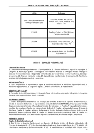 29
ANEXO II – POSTOS DE APOIO À INSCRIÇÃO E RECURSOS
LOCAL Endereço
IBFC – Instituto Brasileiro de
Formação e Capacitação
Escritório do IBFC, Av. Epitácio
Pessoal, 1251, Torre, Sala 804, João
Pessoa - PB
2º BPM Rua Dom Pedro I, nº 768, São José,
Campina Grande - PB
3º BPM Rua Enaldo Torres Fernandes, s/n,
Jardim Lacerda, Patos - PB
6º BPM Rua Leonardo Rolim, s/n, Remédios,
Cajazeiras- PB
ANEXO III – CONTEÚDO PROGRAMÁTICO
LÍNGUA PORTUGUESA
1. Compreensão e intelecção de textos. 2. Tipologia textual. 3. Coesão e coerência. 4. Figuras de linguagem. 5.
Ortografia. 6. Acentuação gráfica. 7. Emprego do sinal indicativo de crase. 8. Formação, classe e emprego de
palavras. 9. Sintaxe da oração e do período. 10. Pontuação. 11. Concordância nominal e verbal. 12. Colocação
pronominal. 13. Regência nominal e verbal. 14. Equivalência e transformação de estruturas. 15. Paralelismo
sintático. 16. Relações de sinonímia e antonímia.
RACIOCÍNIO LÓGICO
1. Lógica proporcional. 2. Argumentação lógica. 3. Raciocínio seqüencial. 4. Raciocínio lógico quantitativo. 5.
Raciocínio lógico analítico. 6. Diagramas lógicos. 7. Análise combinatória. 8. Probabilidade.
GEOGRAFIA DA PARAÍBA
1. Formação do território paraibano. 2. Geografia física: relevo, clima, vegetação, hidrografia. 3. Geografia
humana: aspectos econômicos, sociais e culturais.
HISTÓRIA DA PARAÍBA
O sistema de Capitanias Hereditárias e a anexação do território da Paraíba à capitania de Pernambuco; A
criação da Capitania da Paraíba: As expedições de conquista da Paraíba(1574-1585); O europeus na Paraíba;
Os povos indígenas na Paraíba; A fundação da Paraíba; Os Holandeses na Paraíba; A Inquisição na Paraíba e a
expulsão dos Jesuítas; A Paraíba e a independência do Brasil; A Paraíba e a Revolução Praieira; O Ronco da
Abelha na Paraíba; A Paraíba e a Guerra do Paraguai; A Revolta do Quebra-Quilos; A Revolta de Princesa; O
Movimento Revolucionário de 1930; A Paraíba e a Revolução constitucionalista de 1932; A Paraíba e a
intentona Comunista de 1935; A Paraíba e a Segunda Guerra Mundial; A Paraíba e as ligas Camponesas.
NOÇÕES DE DIREITO
Noções de Direito Constitucional
1. Dos Direitos e Garantias Fundamentais em Espécie; 1.2. Direito à vida; 1.2. Direito à Liberdade; 1.3.
Princípio da Igualdade (Art. 5° I); 1.4. Princípio da legalidade e da Anterioridade Penal (Art. 5° ll, XXXIX); 1.5.
Liberdade da Manifestação do Pensamento (Art. 5° lV); 1.6. Inviolabilidade da Intimidade. Vida Privada, Honra
 