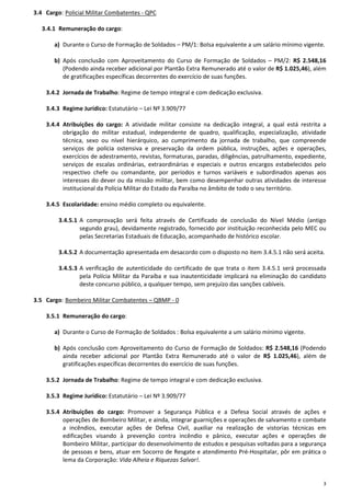 3
3.4 Cargo: Policial Militar Combatentes - QPC
3.4.1 Remuneração do cargo:
a) Durante o Curso de Formação de Soldados – PM/1: Bolsa equivalente a um salário mínimo vigente.
b) Após conclusão com Aproveitamento do Curso de Formação de Soldados – PM/2: R$ 2.548,16
(Podendo ainda receber adicional por Plantão Extra Remunerado até o valor de R$ 1.025,46), além
de gratificações específicas decorrentes do exercício de suas funções.
3.4.2 Jornada de Trabalho: Regime de tempo integral e com dedicação exclusiva.
3.4.3 Regime Jurídico: Estatutário – Lei Nº 3.909/77
3.4.4 Atribuições do cargo: A atividade militar consiste na dedicação integral, a qual está restrita a
obrigação do militar estadual, independente de quadro, qualificação, especialização, atividade
técnica, sexo ou nível hierárquico, ao cumprimento da jornada de trabalho, que compreende
serviços de polícia ostensiva e preservação da ordem pública, instruções, ações e operações,
exercícios de adestramento, revistas, formaturas, paradas, diligências, patrulhamento, expediente,
serviços de escalas ordinárias, extraordinárias e especiais e outros encargos estabelecidos pelo
respectivo chefe ou comandante, por períodos e turnos variáveis e subordinados apenas aos
interesses do dever ou da missão militar, bem como desempenhar outras atividades de interesse
institucional da Polícia Militar do Estado da Paraíba no âmbito de todo o seu território.
3.4.5 Escolaridade: ensino médio completo ou equivalente.
3.4.5.1 A comprovação será feita através de Certificado de conclusão do Nível Médio (antigo
segundo grau), devidamente registrado, fornecido por instituição reconhecida pelo MEC ou
pelas Secretarias Estaduais de Educação, acompanhado de histórico escolar.
3.4.5.2 A documentação apresentada em desacordo com o disposto no item 3.4.5.1 não será aceita.
3.4.5.3 A verificação de autenticidade do certificado de que trata o item 3.4.5.1 será processada
pela Polícia Militar da Paraíba e sua inautenticidade implicará na eliminação do candidato
deste concurso público, a qualquer tempo, sem prejuízo das sanções cabíveis.
3.5 Cargo: Bombeiro Militar Combatentes – QBMP - 0
3.5.1 Remuneração do cargo:
a) Durante o Curso de Formação de Soldados : Bolsa equivalente a um salário mínimo vigente.
b) Após conclusão com Aproveitamento do Curso de Formação de Soldados: R$ 2.548,16 (Podendo
ainda receber adicional por Plantão Extra Remunerado até o valor de R$ 1.025,46), além de
gratificações específicas decorrentes do exercício de suas funções.
3.5.2 Jornada de Trabalho: Regime de tempo integral e com dedicação exclusiva.
3.5.3 Regime Jurídico: Estatutário – Lei Nº 3.909/77
3.5.4 Atribuições do cargo: Promover a Segurança Pública e a Defesa Social através de ações e
operações de Bombeiro Militar, e ainda, integrar guarnições e operações de salvamento e combate
a incêndios, executar ações de Defesa Civil, auxiliar na realização de vistorias técnicas em
edificações visando à prevenção contra incêndio e pânico, executar ações e operações de
Bombeiro Militar, participar do desenvolvimento de estudos e pesquisas voltadas para a segurança
de pessoas e bens, atuar em Socorro de Resgate e atendimento Pré-Hospitalar, pôr em prática o
lema da Corporação: Vida Alheia e Riquezas Salvar!.
 