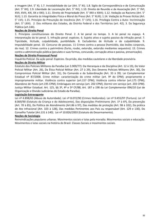 30
e Imagem (Art. 5° X); 1.7. Inviolabilidade do Lar (Art. 5° XI); 1.8. Sigilo de Correspondência e de Comunicação
(Art. 5° XII); 1.9. Liberdade de Locomoção (Art. 5° XV); 1.10. Direito de Reunião e de Associação (Art. 5° XVI,
XVII, XVIII, XIX, XX e XXI); 1.11. Direito de Propriedade (Art. 5° XXII e XXIII); 1.12. Vedação ao Racismo (Art. 5°
XLII); 1.13. Garantia às Integridades Física e Moral do Preso (Art. 5° XLIX); 1.14. Vedação às Provas Ilícitas (Art.
5° LVI); 1.15. Princípio da Presunção de Inocência (Art. 5° LVII); 1.16. Privilegia Contra a Auto- Incriminação
(Art. 5° LXIII). 2. Dos militares dos Estados, do Distrito Federal e dos Territórios (art. 42); 3. Da Segurança
Pública (art.144).
Noções de Direito Penal
1. Princípios constitucionais do Direito Penal. 2. A lei penal no tempo. 3. A lei penal no espaço. 4.
Interpretação da lei penal. 5. Infração penal: espécies. 6. Sujeito ativo e sujeito passivo da infração penal. 7.
Tipicidade, ilicitude, culpabilidade, punibilidade. 8. Excludentes de ilicitude e de culpabilidade. 9.
Imputabilidade penal. 10. Concurso de pessoas. 11 Crimes contra a pessoa (homicídio, das lesões corporais,
da rixa). 12. Crimes contra o patrimônio (furto, roubo, extorsão, extorsão mediantes sequestro). 13. Crimes
contra a administração pública (peculato e suas formas, concussão, corrupção ativa e passiva, prevaricação).
Noções de Direito Processual Penal
Inquérito Policial. Da ação penal: Espécies. Da prisão, das medidas cautelares e da liberdade provisória.
Noções de Direito Militar
Estatuto dos Policiais Militares da Paraíba (Lei 3.909/77): Da Hierarquia e da Disciplina (Art. 12 à 19), Do Valor
Policial Militar (Art. 26), Da Ética Policial Militar (Art. 27 à 29), Dos Deveres Policiais Militares (Art. 30), Do
Compromisso Policial Militar (Art. 31), Do Comando e da Subordinação (Art. 33 à 39). Lei Complementar
Estadual nº 87/2008. Crime militar: caracterização do crime militar (art. 9º do CPM); propriamente e
impropriamente militar. Violência contra superior (art.157 CPM); Violência contra inferior (art.175 CPM);
Abandono de Posto (art.195 CPM); Embriaguez em serviço (art. 202 CPM); Dormir em serviço (art. 203 CPM).
Justiça Militar Estadual. Art. 125, §§ 3º, 4º e 5º CF/88; Art. 187 a 198 da Lei Complementar 096/10 (Lei de
Organização e Divisão Judiciárias do Estado da Paraíba).
Legislação Extravagante
Lei nº 4.898/65 (Abuso de Autoridade). Lei nº 8.072/90 (Crimes Hediondos). Lei nº 9.455/97 (Tortura). Lei nº
8.069/90 (Estatuto da Criança e do Adolescente), Das disposições Preliminares (Art. 1º à 6º), Da prevenção
(Art. 70 à 85), Da Política de Atendimento (Art.86 à 97), Das medidas de proteção (Art. 98 à 102), Da prática
de Ato Infracional (Art. 103 à 128), Das medidas Pertinentes aos Pais ou responsável (Art. 129 e 130), Do
Conselho Tutelar (Art.131 à 140). Lei nº 10.826/2003 (Estatuto do Desarmamento).
Noções de Sociologia
Reinvindicações populares urbanas. Movimentos sociais e lutas pela moradia. Movimentos sociais e educação.
Movimentos e lutas sociais na história do Brasil. Classes Sociais e movimentos sociais.
 