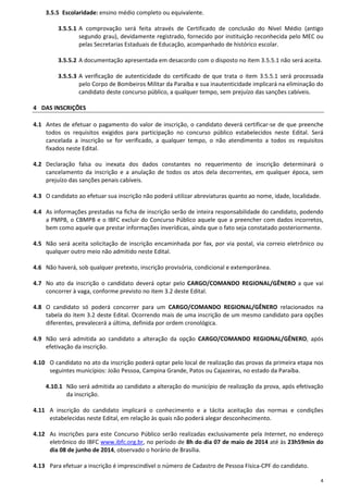 4
3.5.5 Escolaridade: ensino médio completo ou equivalente.
3.5.5.1 A comprovação será feita através de Certificado de conclusão do Nível Médio (antigo
segundo grau), devidamente registrado, fornecido por instituição reconhecida pelo MEC ou
pelas Secretarias Estaduais de Educação, acompanhado de histórico escolar.
3.5.5.2 A documentação apresentada em desacordo com o disposto no item 3.5.5.1 não será aceita.
3.5.5.3 A verificação de autenticidade do certificado de que trata o item 3.5.5.1 será processada
pelo Corpo de Bombeiros Militar da Paraíba e sua inautenticidade implicará na eliminação do
candidato deste concurso público, a qualquer tempo, sem prejuízo das sanções cabíveis.
4 DAS INSCRIÇÕES
4.1 Antes de efetuar o pagamento do valor de inscrição, o candidato deverá certificar-se de que preenche
todos os requisitos exigidos para participação no concurso público estabelecidos neste Edital. Será
cancelada a inscrição se for verificado, a qualquer tempo, o não atendimento a todos os requisitos
fixados neste Edital.
4.2 Declaração falsa ou inexata dos dados constantes no requerimento de inscrição determinará o
cancelamento da inscrição e a anulação de todos os atos dela decorrentes, em qualquer época, sem
prejuízo das sanções penais cabíveis.
4.3 O candidato ao efetuar sua inscrição não poderá utilizar abreviaturas quanto ao nome, idade, localidade.
4.4 As informações prestadas na ficha de inscrição serão de inteira responsabilidade do candidato, podendo
a PMPB, o CBMPB e o IBFC excluir do Concurso Público aquele que a preencher com dados incorretos,
bem como aquele que prestar informações inverídicas, ainda que o fato seja constatado posteriormente.
4.5 Não será aceita solicitação de inscrição encaminhada por fax, por via postal, via correio eletrônico ou
qualquer outro meio não admitido neste Edital.
4.6 Não haverá, sob qualquer pretexto, inscrição provisória, condicional e extemporânea.
4.7 No ato da inscrição o candidato deverá optar pelo CARGO/COMANDO REGIONAL/GÊNERO a que vai
concorrer à vaga, conforme previsto no item 3.2 deste Edital.
4.8 O candidato só poderá concorrer para um CARGO/COMANDO REGIONAL/GÊNERO relacionados na
tabela do item 3.2 deste Edital. Ocorrendo mais de uma inscrição de um mesmo candidato para opções
diferentes, prevalecerá a última, definida por ordem cronológica.
4.9 Não será admitida ao candidato a alteração da opção CARGO/COMANDO REGIONAL/GÊNERO, após
efetivação da inscrição.
4.10 O candidato no ato da inscrição poderá optar pelo local de realização das provas da primeira etapa nos
seguintes municípios: João Pessoa, Campina Grande, Patos ou Cajazeiras, no estado da Paraíba.
4.10.1 Não será admitida ao candidato a alteração do município de realização da prova, após efetivação
da inscrição.
4.11 A inscrição do candidato implicará o conhecimento e a tácita aceitação das normas e condições
estabelecidas neste Edital, em relação às quais não poderá alegar desconhecimento.
4.12 As inscrições para este Concurso Público serão realizadas exclusivamente pela Internet, no endereço
eletrônico do IBFC www.ibfc.org.br, no período de 8h do dia 07 de maio de 2014 até às 23h59min do
dia 08 de junho de 2014, observado o horário de Brasília.
4.13 Para efetuar a inscrição é imprescindível o número de Cadastro de Pessoa Física-CPF do candidato.
 