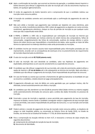 5
4.14 Após a confirmação da inscrição, que ocorrerá ao término da operação, o candidato deverá imprimir o
boleto bancário para efetuar o pagamento do valor de inscrição até o dia do vencimento impresso no
boleto, em qualquer agência bancária.
4.15 O recibo do pagamento do boleto bancário será o comprovante de que o candidato realizou sua
inscrição neste concurso público.
4.16 A inscrição do candidato somente será concretizada após a confirmação do pagamento do valor de
inscrição.
4.17 Não será válida a inscrição cujo pagamento seja realizado por depósito em caixa eletrônico, pelo
correio, fac-símile, transferência eletrônica, DOC, ordem de pagamento ou depósito em conta corrente,
condicional, agendamento eletrônico, cheque ou fora do período de inscrição ou por qualquer outro
meio que não o especificado neste Edital.
4.18 A PMPB, o CBMPB e o IBFC não se responsabilizam por solicitações de inscrição via Internet que
deixarem de ser concretizadas por motivos externos de ordem técnica dos computadores, falhas de
comunicação, congestionamento das linhas de comunicação, ausência de energia elétrica e outros
fatores de ordem técnica que impossibilitem a transferência de dados, salvo quando se tratar de falha
técnica ou operacional no endereço eletrônico onde serão processadas as inscrições.
4.19 O candidato inscrito por terceiro assume total responsabilidade pelas informações prestadas por seu
representante, arcando com as consequências de eventuais erros no preenchimento do requerimento
de inscrição disponível pela via eletrônica.
4.20 O valor de inscrição será de R$ 70,00 (setenta reais).
4.21 O valor da inscrição não será devolvido ao candidato, salvo nas hipóteses de pagamento em
duplicidade, extemporâneo ou em caso de cancelamento ou suspensão do concurso.
4.22 O candidato que não efetuar o pagamento de sua inscrição, até a data do vencimento, poderá utilizar a
opção de imprimir a 2ª via do boleto até o dia subsequente ao término da inscrição. Após esta data, o
candidato que não efetuar o pagamento da inscrição, ficará impossibilitado de participar do concurso.
4.23 Em caso de feriado ou evento que acarrete o fechamento de agências bancárias na localidade em que
se encontra o candidato, o boleto deverá ser pago antecipadamente.
4.24 O pagamento efetuado por meio de débito em conta agendado que, por qualquer motivo, não for
efetivado, tornará automaticamente sem efeito a inscrição.
4.25 Os candidatos que não atenderem ao item 2.1.9 do presente Edital (Idade mínima ou máxima exigida)
serão automaticamente eliminados do concurso após a análise dos dados fornecidos no processo de
inscrição.
4.26 Encerrado o prazo de inscrição e esgotado o prazo permitido para pagamento da taxa de inscrição,
impresso no boleto, mesmo tendo o candidato conseguido realizar o pagamento da taxa inscrição após
o prazo permitido, este estará impossibilitado de participar do Concurso, e a sua inscrição será tornada
sem efeito.
4.27 Poderá solicitar a isenção de pagamento da taxa de inscrição neste concurso público, os doadores de
sangue na rede hospitalar pública, ou conveniada ao Sistema Único de Saúde (SUS), no Estado da
Paraíba, nos termos da Lei Estadual da Paraíba n.º 7.716, de 28 de dezembro de 2004.
4.28 Para a comprovação da situação referida no item 4.27, é necessária a remessa de cópia simples dos
seguintes documentos:
a) comprovante de solicitação de isenção da taxa de inscrição;
b) documento de Identidade;
 