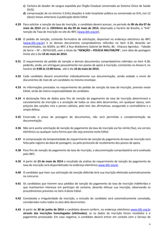 6
c) Carteira de doador de sangue expedida por Órgão Estadual conveniado ao Sistema Único de Saúde
(SUS);
d) comprovação de no mínimo 3 (três) doações à rede hospitalar pública ou conveniada ao SUS, nos 12
(doze) meses anteriores à publicação deste Edital
4.29 Para solicitar a isenção da taxa de inscrição, o candidato deverá acessar, no período de 8h do dia 07 de
maio de 2014 até às 23h59min do dia 09 de maio de 2014, observado o horário de Brasília, o “link”
Isenção da Taxa de Inscrição no site do IBFC (www.ibfc.org.br);
4.30 O pedido de isenção, contendo formulário de solicitação, disponível no endereço eletrônico do IBFC
(www.ibfc.org.br) e os demais documentos comprobatórios referidos no item 4.28, deverão ser
encaminhados, via SEDEX, ao IBFC à Rua Waldomiro Gabriel de Mello, 86 - Chácara Agrindus - Taboão
da Serra – SP – 06763.020, com o título de “ISENÇÃO – POLÍCIA MILITAR/PB”, com data de postagem
limite até o dia 10 de maio de 2014.
4.31 O requerimento do pedido de isenção e demais documentos comprobatórios referidos no item 4.28,
poderão, ainda, ser entregues pessoalmente nos postos de apoio à inscrição, constantes no Anexo II, no
horário de 9:00 às 15:00 horas, até o dia 10 de maio de 2014.
4.32 Cada candidato deverá encaminhar individualmente sua documentação, sendo vedado o envio de
documentos de mais de um candidato no mesmo envelope.
4.33 As informações prestadas no requerimento do pedido de isenção da taxa de inscrição, previsto neste
Edital, serão de inteira responsabilidade do candidato.
4.34 A declaração falsa de dados para fins de isenção do pagamento da taxa de inscrição determinará o
cancelamento da inscrição e a anulação de todos os atos dela decorrentes, em qualquer época, sem
prejuízo das sanções civis e penais cabíveis, pelo teor das afirmativas, assegurado o contraditório e a
ampla defesa.
4.35 Encerrado o prazo de postagem de documentos, não será permitida a complementação da
documentação.
4.36 Não será aceita solicitação de isenção do pagamento da taxa de inscrição via fac-símile (fax), via correio
eletrônico ou qualquer outra forma que não seja prevista neste Edital.
4.37 A comprovação da tempestividade do requerimento de isenção do pagamento da taxa de inscrição será
feita pelo registro da data de postagem, ou pelo protocolo de recebimento dos postos de apoio.
4.38 Para fins de isenção do pagamento da taxa de inscrição, a documentação comprobatória será analisada
pelo IBFC.
4.39 A partir de 23 de maio de 2014 o resultado da análise do requerimento de isenção do pagamento da
taxa de inscrição será disponibilizado no endereço eletrônico www.ibfc.org.br.
4.40 O candidato que tiver sua solicitação de isenção deferida terá sua inscrição efetivada automaticamente
no concurso.
4.41 Os candidatos que tiverem seus pedidos de isenção do pagamento da taxa de inscrição indeferidos e
que mantiverem interesse em participar do certame, deverão efetuar sua inscrição, observando os
procedimentos previstos no item 4 deste Edital.
4.42 Constatada a irregularidade da inscrição, a inclusão do candidato será automaticamente cancelada,
considerados nulos todos os atos dela decorrentes.
4.43 A partir de 30 de junho de 2014 o candidato deverá conferir, no endereço eletrônico www.ibfc.org.br
através das inscrições homologadas (efetivadas), se os dados da inscrição foram recebidos e o
pagamento processado. Em caso negativo, o candidato deverá entrar em contato com o Serviço de
 
