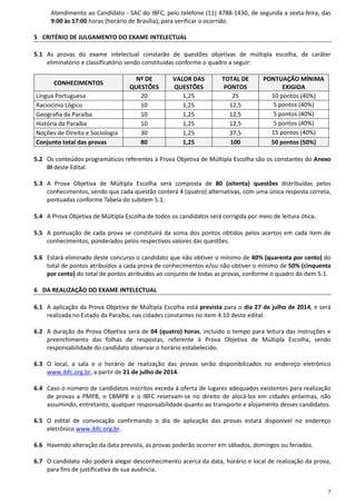 7
Atendimento ao Candidato - SAC do IBFC, pelo telefone (11) 4788-1430, de segunda a sexta-feira, das
9:00 às 17:00 horas (horário de Brasília), para verificar o ocorrido.
5 CRITÉRIO DE JULGAMENTO DO EXAME INTELECTUAL
5.1 As provas do exame intelectual constarão de questões objetivas de múltipla escolha, de caráter
eliminatório e classificatório sendo constituídas conforme o quadro a seguir:
CONHECIMENTOS
Nº DE
QUESTÕES
VALOR DAS
QUESTÕES
TOTAL DE
PONTOS
PONTUAÇÃO MÍNIMA
EXIGIDA
Língua Portuguesa 20 1,25 25 10 pontos (40%)
Raciocínio Lógico 10 1,25 12,5 5 pontos (40%)
Geografia da Paraíba 10 1,25 12,5 5 pontos (40%)
História da Paraíba 10 1,25 12,5 5 pontos (40%)
Noções de Direito e Sociologia 30 1,25 37,5 15 pontos (40%)
Conjunto total das provas 80 1,25 100 50 pontos (50%)
5.2 Os conteúdos programáticos referentes à Prova Objetiva de Múltipla Escolha são os constantes do Anexo
III deste Edital.
5.3 A Prova Objetiva de Múltipla Escolha será composta de 80 (oitenta) questões distribuídas pelos
conhecimentos, sendo que cada questão conterá 4 (quatro) alternativas, com uma única resposta correta,
pontuadas conforme Tabela do subitem 5.1.
5.4 A Prova Objetiva de Múltipla Escolha de todos os candidatos será corrigida por meio de leitura ótica.
5.5 A pontuação de cada prova se constituirá da soma dos pontos obtidos pelos acertos em cada item de
conhecimentos, ponderados pelos respectivos valores das questões.
5.6 Estará eliminado deste concurso o candidato que não obtiver o mínimo de 40% (quarenta por cento) do
total de pontos atribuídos a cada prova de conhecimentos e/ou não obtiver o mínimo de 50% (cinquenta
por cento) do total de pontos atribuídos ao conjunto de todas as provas, conforme o quadro do item 5.1.
6 DA REALIZAÇÃO DO EXAME INTELECTUAL
6.1 A aplicação da Prova Objetiva de Múltipla Escolha está prevista para o dia 27 de julho de 2014, e será
realizada no Estado da Paraíba, nas cidades constantes no item 4.10 deste edital.
6.2 A duração da Prova Objetiva será de 04 (quatro) horas, incluído o tempo para leitura das instruções e
preenchimento das folhas de respostas, referente à Prova Objetiva de Múltipla Escolha, sendo
responsabilidade do candidato observar o horário estabelecido.
6.3 O local, a sala e o horário de realização das provas serão disponibilizados no endereço eletrônico
www.ibfc.org.br, a partir de 21 de julho de 2014.
6.4 Caso o número de candidatos inscritos exceda à oferta de lugares adequados existentes para realização
de provas a PMPB, o CBMPB e o IBFC reservam-se no direito de alocá-los em cidades próximas, não
assumindo, entretanto, qualquer responsabilidade quanto ao transporte e alojamento desses candidatos.
6.5 O edital de convocação confirmando o dia de aplicação das provas estará disponível no endereço
eletrônico www.ibfc.org.br.
6.6 Havendo alteração da data prevista, as provas poderão ocorrer em sábados, domingos ou feriados.
6.7 O candidato não poderá alegar desconhecimento acerca da data, horário e local de realização da prova,
para fins de justificativa de sua ausência.
 
