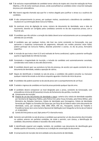 8
6.8 É de exclusiva responsabilidade do candidato tomar ciência do trajeto até o local de realização da Prova
Objetiva, a fim de evitar eventuais atrasos, sendo aconselhável ao candidato visitar o local de realização
da prova com antecedência.
6.9 Não haverá segunda chamada seja qual for o motivo alegado para justificar o atraso ou a ausência do
candidato.
6.10 O não comparecimento às provas, por qualquer motivo, caracterizará a desistência do candidato e
resultará em sua eliminação deste Concurso Público.
6.11 Os eventuais erros de digitação de nome, número de documento de identidade, sexo e data de
nascimento, deverão ser corrigidos pelos candidatos somente no dia das respectivas provas, com o
fiscal de sala.
6.12 O candidato que não solicitar a correção dos dados deverá arcar exclusivamente com as consequências
advindas de sua omissão.
6.13 O candidato que, por qualquer motivo, não tiver seu nome constando na Convocação, mas que
apresente o respectivo comprovante de pagamento, efetuado nos moldes previstos neste Edital,
poderá participar do Concurso Público, devendo preencher e assinar, no dia da prova, formulário
específico.
6.14 A inclusão de que trata o item 6.13 será realizada de forma condicional, sujeita a posterior verificação
quanto à regularidade da referida inscrição.
6.15 Constatada a irregularidade da inscrição, a inclusão do candidato será automaticamente cancelada,
considerados nulos todos os atos dela decorrentes.
6.16 O candidato deverá apor sua assinatura na lista de presença, de acordo com aquela constante do seu
documento de identidade, vedada a aposição de rubrica.
6.17 Depois de identificado e instalado na sala de prova, o candidato não poderá consultar ou manusear
qualquer material de estudo ou de leitura enquanto aguardar o horário de início da prova.
6.18 O candidato não poderá ausentar-se da sala de prova sem o acompanhamento de um fiscal.
6.19 É vedado o ingresso de candidato em local de prova portando qualquer tipo de arma.
6.20 O candidato deverá comparecer ao local designado para a prova, constante da Convocação, com
antecedência mínima de 60 (sessenta) minutos do fechamento dos portões, munido de:
a) Comprovante de inscrição;
b) Original de um dos documentos de identidade a seguir: carteira e/ou cédula de identidade expedida
por Secretaria de Segurança Pública, pela Polícia Civil, pelas Forças Armadas, pela Polícia Militar, pelo
Ministério das Relações Exteriores, Cédula de Identidade para Estrangeiros, Cédula de Identidade
fornecida por Órgãos ou Conselhos de Classe que, por força de Lei Federal valem como documento de
identidade, como, por exemplo, OAB, CRM, CREA, CRC etc., Passaporte, Carteira de Trabalho e
Previdência Social, bem como Carteira Nacional de Habilitação (com fotografia na forma da Lei Federal
nº. 9.503/1997).
c) Caneta de tinta preta ou azul, lápis preto nº 2 e borracha macia.
6.21 Somente será admitido na sala de prova o candidato que apresentar um dos documentos discriminados
no subitem anterior em perfeitas condições, de modo a permitir, com clareza, a identificação do
candidato. Documentos violados e rasurados não serão aceitos.
6.22 A identificação especial será exigida, também, do candidato cujo documento de identificação gere
dúvidas quanto à fisionomia, à assinatura ou à condição de conservação do documento.
6.23 O comprovante de inscrição não terá validade como documento de identidade.
 