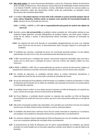 9
6.24 Não serão aceitos, por serem documentos destinados a outros fins, Protocolos, Boletim de Ocorrência
(B.O), Certidão de Nascimento, Título Eleitoral, Carteira Nacional de Habilitação emitida anteriormente
à Lei Federal 9.503/97, Carteira de Estudante, Crachás, Identidade Funcional de natureza pública ou
privada, protocolos, cópias dos documentos citados, ainda que autenticadas, ou quaisquer outros
documentos não constantes deste Edital.
6.25 O candidato não poderá ingressar no local onde serão realizadas as provas portando qualquer tipo de
arma, câmera fotográfica, telefone celular ou qualquer outro aparelho de transmissão/recepção de
sinais, sob pena de sua eliminação do concurso.
6.25.1 A PMPB, o CBMPB e o IBFC não se responsabilizarão pela guarda de nenhum dos objetos do
item 6.25.
6.26 Durante a prova, não será permitido ao candidato realizar anotações de informações relativas às suas
respostas (copiar gabarito), consultas bibliográficas de qualquer espécie, usar boné, gorro, chapéu e
óculos de sol, bolsas e sacolas. O descumprimento destas instruções implicará na eliminação do
candidato.
6.26.1 Os materiais do item 6.26 deverão ser acomodados obrigatoriamente em local a ser indicado
pelos fiscais de sala de prova. O descumprimento desta instrução implicará na eliminação do
candidato.
6.27 O candidato que, durante a realização da prova, for encontrado portando qualquer um dos objetos
especificados nos itens 6.25 e 6.26, será automaticamente eliminado do concurso.
6.28 O IBFC recomenda que o candidato leve apenas o documento original de identidade, lápis, borracha e
caneta azul ou preta para a realização da prova e não leve nenhum dos objetos citados nos itens
anteriores.
6.29 A PMPB, o CBMPB e o IBFC não se responsabilizarão por perda ou extravio de documentos, objetos ou
equipamentos eletrônicos ocorridos no local de realização de prova, nem por danos neles causados.
6.30 Por medida de segurança, os candidatos deverão deixar as orelhas totalmente descobertas, à
observação dos fiscais de sala, durante todo o período de realização das Provas.
6.31 No ato da realização da Prova Objetiva serão fornecidos ao candidato o Caderno de Questões e a Folha
de Respostas personalizada com os dados do candidato, para aposição da assinatura no campo próprio
e transcrição das respostas.
6.32 O candidato deverá conferir os seus dados pessoais impressos na Folha de Respostas, em especial seu
nome, número de inscrição, número do documento de identidade.
6.33 Na Prova Objetiva, o candidato deverá assinalar as respostas das questões na Folha de Respostas
personalizada com caneta de tinta azul ou preta, que será o único documento válido para a correção de
sua prova.
6.34 Não serão computadas questões não respondidas, nem questões que contenham mais de uma resposta
(mesmo que uma delas esteja correta), emendas ou rasuras, ainda que legíveis.
6.35 O candidato não deverá fazer nenhuma marca fora do campo reservado às respostas ou à assinatura,
pois qualquer marca poderá ser lida pelas leitoras óticas, prejudicando o seu desempenho.
6.36 Em nenhuma hipótese haverá substituição da Folha de Respostas por erro do candidato, devendo este
arcar com os prejuízos advindos de marcações feitas incorretamente.
6.37 O preenchimento da Folha de Respostas será de inteira responsabilidade do candidato, que deverá
proceder em conformidade com as instruções específicas contidas neste Edital e na capa do Caderno de
Questões.
 