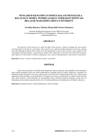 316  HUMANIORA Vol.5 No.1 April 2014: 316-323 
PENGARUH KEMAMPUAN DOSEN DALAM MENGELOLA
KELAS DAN MODEL PEMBELAJARAN TERHADAP MOTIVASI
BELAJAR MAHASISWA BINUS UNIVERSITY
Arcadius Benawa; Markus Masan Bali, Petrus Lakonawa
Character Building Development Center, BINUS University
Jln. Kemanggisan Ilir III No. 45, Kemanggisan – Palmerah, Jakarta 11480
aridarsana@yahoo.com
ABSTRACT
The objective of the research is to study the effect of the lecturer’s ability to manage the class and the
learning model on the learner’s motivation. The research was conducted in Bina Nusantara University, Jakarta
from the beginning of March 2013 to May 2013 The method that is used in this research, with a sample of 150
respondents selected randomly, is path analysis method. The result of the research to shows that there is positive
direct effect of (1) the lecturer’s abitity to manage the class, and (2) learning model, on the learner’s motivation
Keywords: lecturer’s abitity, learning model, learners’ motivation
ABSTRAK
Tujuan dari penelitian ini adalah untuk mengetahui adanya pengaruh yang signifikan dari kemampuan
dosen dalam mengelola kelas dan model pembelajaran terhadap motivasi belajar mahasiswa. Penelitian ini
dilakukan di Bina Nusantara University, Jakarta, dari awal Maret 2013 sampai dengan May 2013. Metode yang
digunakan dalam penelitian yang melibatkan 150 mahasiswa sebagai respondennya ini adalah metode analisis
jalur (path analysis). Hasil penelitian ini menunjukkan bahwa terdapat pengaruh langsung positif dari (1)
kemampuan dosen dalam mengelolah kelas dan (2) model pembelajaran terhadap motivasi belajar mahasiswa.
Kata kunci: kemampuan dosen, model pembelajaran, motivasi belajar
 