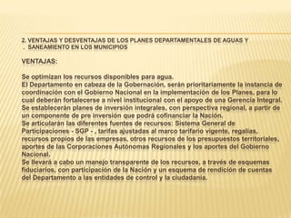 2. VENTAJAS Y DESVENTAJAS DE LOS PLANES DEPARTAMENTALES DE AGUAS Y
. SANEAMIENTO EN LOS MUNICIPIOS

VENTAJAS:

Se optimizan los recursos disponibles para agua.
El Departamento en cabeza de la Gobernación, serán prioritariamente la instancia de
coordinación con el Gobierno Nacional en la implementación de los Planes, para lo
cual deberán fortalecerse a nivel institucional con el apoyo de una Gerencia Integral.
Se establecerán planes de inversión integrales, con perspectiva regional, a partir de
un componente de pre inversión que podrá cofinanciar la Nación.
Se articularán las diferentes fuentes de recursos: Sistema General de
Participaciones - SGP - , tarifas ajustadas al marco tarifario vigente, regalías,
recursos propios de las empresas, otros recursos de los presupuestos territoriales,
aportes de las Corporaciones Autónomas Regionales y los aportes del Gobierno
Nacional.
Se llevará a cabo un manejo transparente de los recursos, a través de esquemas
fiduciarios, con participación de la Nación y un esquema de rendición de cuentas
del Departamento a las entidades de control y la ciudadanía.
 