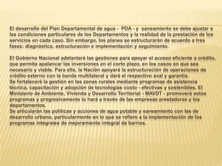 El desarrollo del Plan Departamental de agua - PDA - y saneamiento se debe ajustar a
las condiciones particulares de los Departamentos y la realidad de la prestación de los
servicios en cada caso. Sin embargo, los planes se estructurarán de acuerdo a tres
fases: diagnóstico, estructuración e implementación y seguimiento.

El Gobierno Nacional adelantará las gestiones para apoyar el acceso eficiente a crédito,
que permita apalancar las inversiones en el corto plazo, en los casos en que sea
necesario y viable. Para ello, la Nación apoyará la estructuración de operaciones de
crédito externo con la banda multilateral y dará el respectivo aval y garantía.
Se fortalecerá la gestión en las zonas rurales mediante programas de asistencia
técnica, capacitación y adopción de tecnologías costo - efectivas y sostenibles. El
Ministerio de Ambiente, Vivienda y Desarrollo Territorial - MAVDT - promoverá estos
programas y progresivamente lo hará a través de las empresas prestadoras y los
departamentos.
Se articularán las políticas y acciones de agua potable y saneamiento con las de
desarrollo urbano, particularmente en lo que se refiere a la implementación de los
programas integrales de mejoramiento integral de barrios.
 
