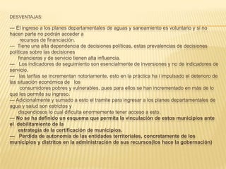 DESVENTAJAS:

--- El ingreso a los planes departamentales de aguas y saneamiento es voluntario y si no
hacen parte no podrán acceder a
      recursos de financiación.
--- Tiene una alta dependencia de decisiones políticas, estas prevalencias de decisiones
políticas sobre las decisiones
     financieras y de servicio tienen alta influencia.
--- Los indicadores de seguimiento son esencialmente de inversiones y no de indicadores de
servicio.
--- las tarifas se incrementan notoriamente, esto en la práctica ha i impulsado el deterioro de
las situación económica de los
      consumidores pobres y vulnerables, pues para ellos se han incrementado en más de lo
que les permite su ingreso.
--- Adicionalmente y sumado a esto el tramite para ingresar a los planes departamentales de
agua y salud son estrictos y
     dispendiosos lo cual dificulta enormemente tener acceso a esto.
--- No se ha definido un esquema que permita la vinculación de estos municipios ante
el debilitamiento de la
     estrategia de la certificación de municipios.
--- Perdida de autonomía de las entidades territoriales, concretamente de los
municipios y distritos en la administración de sus recursos(los hace la gobernación)
 