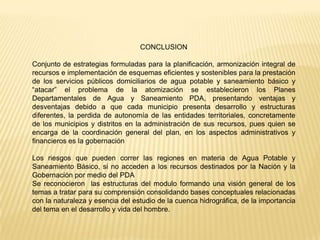 CONCLUSION

Conjunto de estrategias formuladas para la planificación, armonización integral de
recursos e implementación de esquemas eficientes y sostenibles para la prestación
de los servicios públicos domiciliarios de agua potable y saneamiento básico y
“atacar” el problema de la atomización se establecieron los Planes
Departamentales de Agua y Saneamiento PDA, presentando ventajas y
desventajas debido a que cada municipio presenta desarrollo y estructuras
diferentes, la perdida de autonomía de las entidades territoriales, concretamente
de los municipios y distritos en la administración de sus recursos, pues quien se
encarga de la coordinación general del plan, en los aspectos administrativos y
financieros es la gobernación

Los riesgos que pueden correr las regiones en materia de Agua Potable y
Saneamiento Básico, si no acceden a los recursos destinados por la Nación y la
Gobernación por medio del PDA
Se reconocieron las estructuras del modulo formando una visión general de los
temas a tratar para su comprensión consolidando bases conceptuales relacionadas
con la naturaleza y esencia del estudio de la cuenca hidrográfica, de la importancia
del tema en el desarrollo y vida del hombre.
 