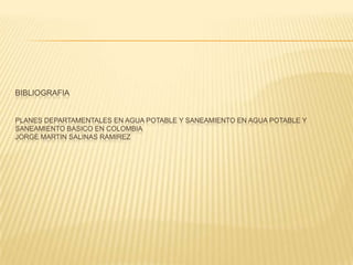 BIBLIOGRAFIA


PLANES DEPARTAMENTALES EN AGUA POTABLE Y SANEAMIENTO EN AGUA POTABLE Y
SANEAMIENTO BASICO EN COLOMBIA
JORGE MARTIN SALINAS RAMIREZ
 