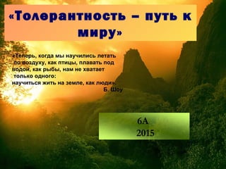 «Толерантность – путь к
миру»
«Теперь, когда мы научились летать
по воздуху, как птицы, плавать под
водой, как рыбы, нам не хватает
только одного:
научиться жить на земле, как люди».
Б. Шоу
6А
2015
 