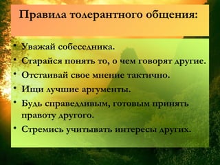 Правила толерантного общения:
• Уважай собеседника.
• Старайся понять то, о чем говорят другие.
• Отстаивай свое мнение тактично.
• Ищи лучшие аргументы.
• Будь справедливым, готовым принять
правоту другого.
• Стремись учитывать интересы других.
 