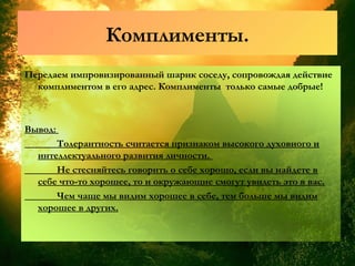 Комплименты.
Передаем импровизированный шарик соседу, сопровождая действие
комплиментом в его адрес. Комплименты только самые добрые!
Вывод:
Толерантность считается признаком высокого духовного и
интеллектуального развития личности.
Не стесняйтесь говорить о себе хорошо, если вы найдете в
себе что-то хорошее, то и окружающие смогут увидеть это в вас.
Чем чаще мы видим хорошее в себе, тем больше мы видим
хорошее в других.
 