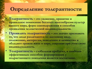 Определение толерантности
• Толерантность – это уважение, принятие и
правильное понимание богатого многообразия культур
нашего мира, форм самовыражения и способов
проявления человеческой индивидуальности.
• Проявлять толерантность – это значит признавать
то, что люди различаются по внешнему виду,
положению, интересам, поведению и ценностям и
обладают правом жить в мире, сохраняя при этом свою
индивидуальность.
• Толерантность – глобальная проблема, и наиболее
эффективным способом формирования у
подрастающего поколения является воспитание.
 
