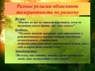 Разные религии объясняют
толерантность по разному
Ислам:
“Никто из вас не станет верующим, пока не
полюбит своего брата, как себя самого”
Буддизм:
“Человек может выразить свое отношение к
родственникам и друзьям пятью способами:
великодушием, учтивостью,
доброжелательностью, отношением к ним, как к
себе и верностью своему слову”.
Христианство:
“Во всем, как хотите, чтобы с вами поступали
люди, так поступайте и вы с ними”
 