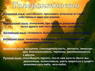 Испанский язык: способность признавать отличные от своих
собственных идеи или мнения.
Французский язык: отношение, при котором допускается, что
могут думать или поступать иначе, нежели ты.
Английский язык: готовность быть терпимым, снисходительным.
Китайский язык: позволять, принимать, быть по отношению к
другим великодушным.
Арабский язык: прощение, снисходительность, мягкость, милосер-
дие, благосклонность, терпение, расположенность
к другим.
Русский язык: способность терпеть что-то или кого-то (быть вы-
держанным, выносливым, уметь мириться с сущест-
вованием кого-либо, чего-либо).
 