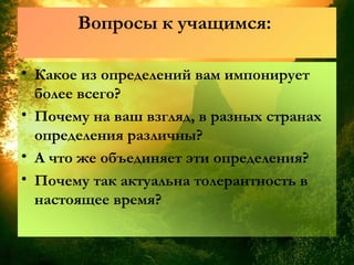 Вопросы к учащимся:
• Какое из определений вам импонирует
более всего?
• Почему на ваш взгляд, в разных странах
определения различны?
• А что же объединяет эти определения?
• Почему так актуальна толерантность в
настоящее время?
 