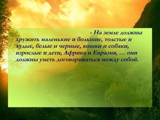 - На земле должны
дружить маленькие и большие, толстые и
худые, белые и черные, кошки и собаки,
взрослые и дети, Африка и Евразия, … они
должны уметь договариваться между собой.
 