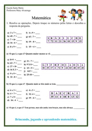 Escola Santa Maria
Professora Mary Alvarenga
Matemática
1. Resolva as operações. Depois troque os números pelas letras e descubra a
resposta da pergunta.
a) 3 x 7 =_____
b) 49 : 7 = ____
c) 7 + 8= _____
d) 16 - 6 = ____
e) 8 x 9 = ____
f) 4 x 9 = ____
g) 63 : 7 = ____
h) 19 – 8 =____
i) 15 + 4 = ____
S R Ã E I U C D O
7 72 11 21 36 10 15 9 19
a) O que é, o que é? Quanto maior menos se vê. _________________________
a) 8+9 =_____
b) 63 : 7 = ____
c) 27 + 8= ____
d) 16 X 3 = ___
e) 9 x 9 = ____
f) 32 : 8 = ____
g) 21 : 7 = ____
h) 9 X 8 =____
i) 15 + 9 = ____
j) 4x5 = ____
k) 25-10 = _____
G T F R F O I A O S A
81 35 17 4 72 9 24 03 48 15 20
b) O que é, o que é? Quanto mais se tira mais se tem. ____________________
a) 6 x 3 =_____
b) 4 + 7 = ____
c) 7 x 5= _____
d) 16 : 4 = ____
e) 4 x 3 = ____
f) 32: 4 = ____
g) 19 – 6 = ____
D A E C R A I
35 11 4 18 8 13 12
c) O que é, o que é? Tem pernas, mas não anda; tem braços, mas não abraça. ___________
Brincando, jogando e aprendendo matemática.
 