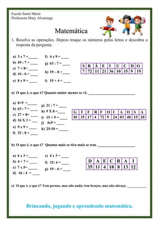 Escola Santa Maria
Professora Mary Alvarenga
Matemática
1. Resolva as operações. Depois troque os números pelas letras e descubra a
resposta da pergunta.
a) 3 x 7 =_____
b) 49 : 7 = ____
c) 7 + 8= _____
d) 16 - 6 = ____
e) 8 x 9 = ____
f) 4 x 9 = ____
g) 63 : 7 = ____
h) 19 – 8 =____
i) 15 + 4 = ____
S R Ã E I U C D O
7 72 11 21 36 10 15 9 19
a) O que é, o que é? Quanto maior menos se vê. _________________________
a) 8+9 =_____
b) 63 : 7 = ____
c) 27 + 8= ____
d) 16 X 3 = ___
e) 9 x 9 = ____
f) 32 : 8 = ____
g) 21 : 7 = ____
h) 9 X 8 =____
i) 15 + 9 = ____
j) 4x5 = ____
k) 25-10 = _____
G T F R F O I A O S A
81 35 17 4 72 9 24 03 48 15 20
b) O que é, o que é? Quanto mais se tira mais se tem. ____________________
a) 6 x 3 =_____
b) 4 + 7 = ____
c) 7 x 5= _____
d) 16 : 4 = ____
e) 4 x 3 = ____
f) 32: 4 = ____
g) 19 – 6 = ____
D A E C R A I
35 11 4 18 8 13 12
c) O que é, o que é? Tem pernas, mas não anda; tem braços, mas não abraça. ___________
Brincando, jogando e aprendendo matemática.