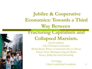 Jubilee & Cooperative
Economics: Towards a Third
Way Between
Fracturing Capitalism and
Collapsed Marxism.
Jewish tradition
First Christian Community
Manila Slums: When a Community Has no Money
Liberty Trust: Disempowering the Banks
Kenya: Jubilee & Land Ownership
Viv Grigg
Urban Leadership Foundation 1
 