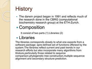 History 
 The darwin project began in 1991 and reflects much of 
the research done in the CBRG (computational 
biochemistry research group) at the ETH-Zurich. 
 Composition 
It consist of two parts (1) Libraries (2) 
 Libraries 
The libraries corresponds closely to what one expects from a 
software package: apre-defined set of functions offeresd by the 
system.The libraries reflect current and past trends in our 
research efforts but also incorporate many algorithms from 
litrature,particularly those related to sequnce 
comparison,phylogenetic tree construction,multiple sequence 
alignment and secondary structure prediction. 
 