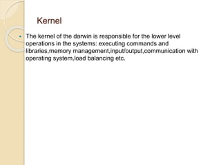 Kernel 
 The kernel of the darwin is responsible for the lower level 
operations in the systems: executing commands and 
libraries,memory management,input/output,communication with 
operating system,load balancing etc. 
 