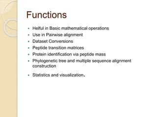 Functions 
 Helful in Basic mathematical operations 
 Use in Pairwise alignment 
 Dataset Conversions 
 Peptide transition matrices 
 Protein identification via peptide mass 
 Phylogenetic tree and multiple sequence alignment 
construction 
 Statistics and visualization. 
 