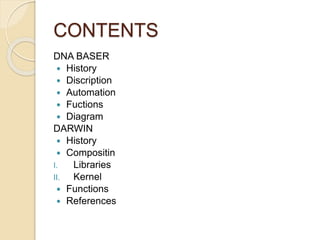 CONTENTS 
DNA BASER 
 History 
 Discription 
 Automation 
 Fuctions 
 Diagram 
DARWIN 
 History 
 Compositin 
I. Libraries 
II. Kernel 
 Functions 
 References 
 