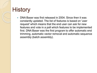 History 
 DNA Baser was first released in 2004. Since then it was 
constantly updated. The list of features is based on 'user 
request' which means that the end user can ask for new 
features and vote in a poll which features to be implemented 
first. DNA Baser was the first program to offer automatic end 
trimming, automatic vector removal and automatic sequence 
assembly (batch assembly). 
 