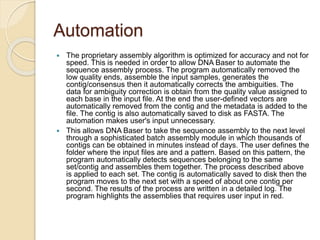 Automation 
 The proprietary assembly algorithm is optimized for accuracy and not for 
speed. This is needed in order to allow DNA Baser to automate the 
sequence assembly process. The program automatically removed the 
low quality ends, assemble the input samples, generates the 
contig/consensus then it automatically corrects the ambiguities. The 
data for ambiguity correction is obtain from the quality value assigned to 
each base in the input file. At the end the user-defined vectors are 
automatically removed from the contig and the metadata is added to the 
file. The contig is also automatically saved to disk as FASTA. The 
automation makes user's input unnecessary. 
 This allows DNA Baser to take the sequence assembly to the next level 
through a sophisticated batch assembly module in which thousands of 
contigs can be obtained in minutes instead of days. The user defines the 
folder where the input files are and a pattern. Based on this pattern, the 
program automatically detects sequences belonging to the same 
set/contig and assembles them together. The process described above 
is applied to each set. The contig is automatically saved to disk then the 
program moves to the next set with a speed of about one contig per 
second. The results of the process are written in a detailed log. The 
program highlights the assemblies that requires user input in red. 
 