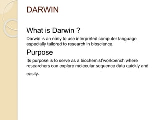 DARWIN 
What is Darwin ? 
Darwin is an easy to use interpreted computer language 
especially tailored to research in bioscience. 
Purpose 
Its purpose is to serve as a biochemist’workbench where 
researchers can explore molecular sequence data quickly and 
easily. 
 