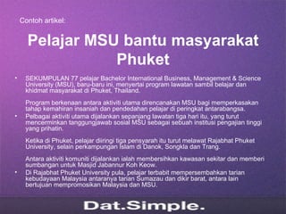 Contoh artikel:


      Pelajar MSU bantu masyarakat
                 Phuket
•    SEKUMPULAN 77 pelajar Bachelor International Business, Management & Science
     University (MSU), baru-baru ini, menyertai program lawatan sambil belajar dan
     khidmat masyarakat di Phuket, Thailand.
     Program berkenaan antara aktiviti utama direncanakan MSU bagi memperkasakan
     tahap kemahiran insaniah dan pendedahan pelajar di peringkat antarabangsa.
•    Pelbagai aktiviti utama dijalankan sepanjang lawatan tiga hari itu, yang turut
     mencerminkan tanggungjawab sosial MSU sebagai sebuah institusi pengajian tinggi
     yang prihatin.
     Ketika di Phuket, pelajar diiringi tiga pensyarah itu turut melawat Rajabhat Phuket
     University, selain perkampungan Islam di Danok, Songkla dan Trang.
     Antara aktiviti komuniti dijalankan ialah membersihkan kawasan sekitar dan memberi
     sumbangan untuk Masjid Jabannur Koh Keow.
•    Di Rajabhat Phuket University pula, pelajar terbabit mempersembahkan tarian
     kebudayaan Malaysia antaranya tarian Sumazau dan dikir barat, antara lain
     bertujuan mempromosikan Malaysia dan MSU.
 