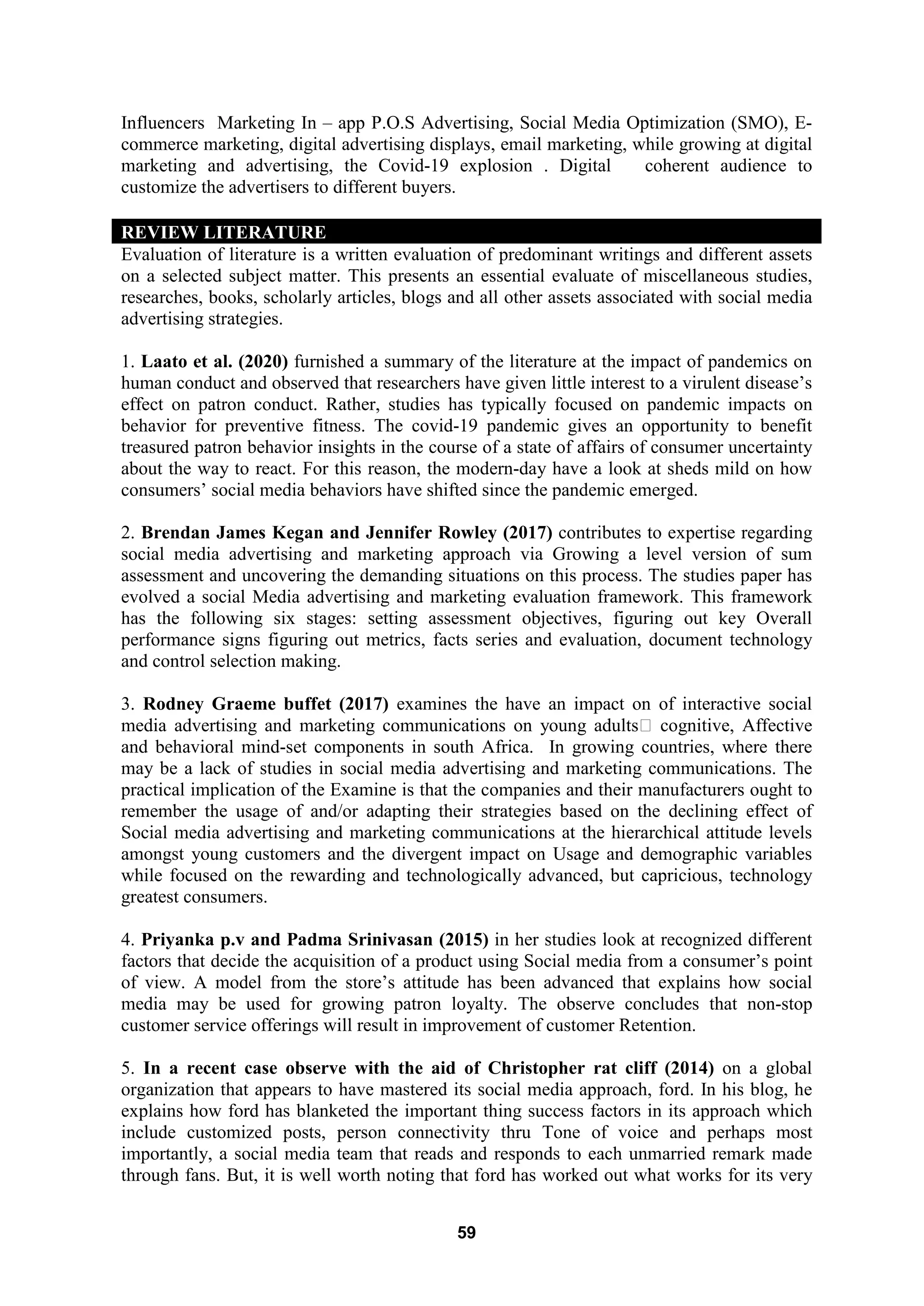 59
Influencers Marketing In – app P.O.S Advertising, Social Media Optimization (SMO), E-
commerce marketing, digital advertising displays, email marketing, while growing at digital
marketing and advertising, the Covid-19 explosion . Digital coherent audience to
customize the advertisers to different buyers.
REVIEW LITERATURE
Evaluation of literature is a written evaluation of predominant writings and different assets
on a selected subject matter. This presents an essential evaluate of miscellaneous studies,
researches, books, scholarly articles, blogs and all other assets associated with social media
advertising strategies.
1. Laato et al. (2020) furnished a summary of the literature at the impact of pandemics on
human conduct and observed that researchers have given little interest to a virulent disease’s
effect on patron conduct. Rather, studies has typically focused on pandemic impacts on
behavior for preventive fitness. The covid-19 pandemic gives an opportunity to benefit
treasured patron behavior insights in the course of a state of affairs of consumer uncertainty
about the way to react. For this reason, the modern-day have a look at sheds mild on how
consumers’ social media behaviors have shifted since the pandemic emerged.
2. Brendan James Kegan and Jennifer Rowley (2017) contributes to expertise regarding
social media advertising and marketing approach via Growing a level version of sum
assessment and uncovering the demanding situations on this process. The studies paper has
evolved a social Media advertising and marketing evaluation framework. This framework
has the following six stages: setting assessment objectives, figuring out key Overall
performance signs figuring out metrics, facts series and evaluation, document technology
and control selection making.
3. Rodney Graeme buffet (2017) examines the have an impact on of interactive social
media advertising and marketing communications on young adults‟ cognitive, Affective
and behavioral mind-set components in south Africa. In growing countries, where there
may be a lack of studies in social media advertising and marketing communications. The
practical implication of the Examine is that the companies and their manufacturers ought to
remember the usage of and/or adapting their strategies based on the declining effect of
Social media advertising and marketing communications at the hierarchical attitude levels
amongst young customers and the divergent impact on Usage and demographic variables
while focused on the rewarding and technologically advanced, but capricious, technology
greatest consumers.
4. Priyanka p.v and Padma Srinivasan (2015) in her studies look at recognized different
factors that decide the acquisition of a product using Social media from a consumer’s point
of view. A model from the store’s attitude has been advanced that explains how social
media may be used for growing patron loyalty. The observe concludes that non-stop
customer service offerings will result in improvement of customer Retention.
5. In a recent case observe with the aid of Christopher rat cliff (2014) on a global
organization that appears to have mastered its social media approach, ford. In his blog, he
explains how ford has blanketed the important thing success factors in its approach which
include customized posts, person connectivity thru Tone of voice and perhaps most
importantly, a social media team that reads and responds to each unmarried remark made
through fans. But, it is well worth noting that ford has worked out what works for its very
 
