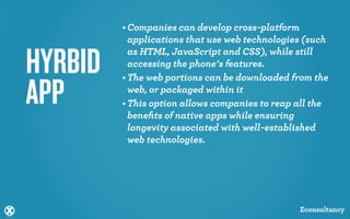 • Companies can develop cross-platform
           applications that use web technologies (such


HYRBID     as HTML, JavaScript and CSS), while still
           accessing the phone’s features.
         • The web portions can be downloaded from the

APP        web, or packaged within it
         • This option allows companies to reap all the
           beneﬁts of native apps while ensuring
           longevity associated with well-established
           web technologies.




                                                Econsultancy
 