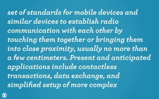 set of standards for mobile devices and
similar devices to establish radio
communication with each other by
touching them together or bringing them
into close proximity, usually no more than
a few centimeters. Present and anticipated
applications include contactless
transactions, data exchange, and
simpliﬁed setup of more complex
 