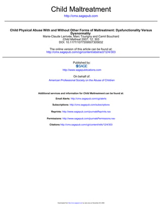 Child Maltreatment
                                           http://cmx.sagepub.com



Child Physical Abuse With and Without Other Forms of Maltreatment: Dysfunctionality Versus
                                      Dysnormality
                     Marie-Claude Larrivée, Marc Tourigny and Camil Bouchard
                                   Child Maltreat 2007; 12; 303
                                DOI: 10.1177/1077559507305832

                           The online version of this article can be found at:
                        http://cmx.sagepub.com/cgi/content/abstract/12/4/303


                                                         Published by:

                                         http://www.sagepublications.com

                                                          On behalf of:
                          American Professional Society on the Abuse of Children



                 Additional services and information for Child Maltreatment can be found at:

                                Email Alerts: http://cmx.sagepub.com/cgi/alerts

                             Subscriptions: http://cmx.sagepub.com/subscriptions

                            Reprints: http://www.sagepub.com/journalsReprints.nav

                        Permissions: http://www.sagepub.com/journalsPermissions.nav

                          Citations http://cmx.sagepub.com/cgi/content/refs/12/4/303




                                  Downloaded from http://cmx.sagepub.com by radu anca on November 28, 2009
 