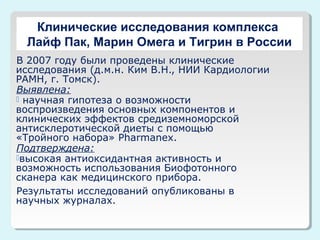 Клинические исследования комплекса
Лайф Пак, Марин Омега и Тигрин в России
В 2007 году были проведены клинические
исследования (д.м.н. Ким В.Н., НИИ Кардиологии
РАМН, г. Томск).
Выявлена:
 научная гипотеза о возможности
воспроизведения основных компонентов и
клинических эффектов средиземноморской
антисклеротической диеты с помощью
«Тройного набора» Pharmanex.
Подтверждена:
высокая антиоксидантная активность и
возможность использования Биофотонного
сканера как медицинского прибора.
Результаты исследований опубликованы в
научных журналах.

 