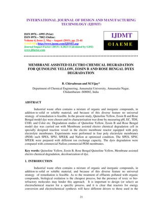 International Journal of Design and Manufacturing Technology (IJDMT), ISSN 0976 –
6995(Print), ISSN 0976 – 7002(Online) Volume 4, Issue 2, May - August (2013), © IAEME
21
MEMBRANE ASSISTED ELECTRO CHEMICAL DEGRADATION
FOR QUINOLINE YELLOW, EOSIN B AND ROSE BENGAL DYES
DEGRADATION
B. Chirsabesan and M.Vijay*
Department of Chemical Engineering, Annamalai University, Annamalai Nagar,
Chidambaram -608002, India
ABSTRACT
Industrial waste often contains a mixture of organic and inorganic compounds, in
addition to solid or soluble material, and because of this diverse feature no universal
strategy of remediation is feasible. In the present study, Quinoline Yellow, Eosin B and Rose
Bengal model dye were chosen and its characterization was done by measuring pH, EC, TDS,
COD, and Color etc. Degradation studies of Quinoline Yellow, Eosin B and Rose Bengal
model dye was carried out with Membrane assisted electro chemical degradation cell in
specially designed reaction vessel in the electro membrane reactor equipped with poly
electrolyte membranes. Experiments were performed in four poly electrolyte membranes
(PEM) such SPES, SPSf, SPEEK and Nafion at optimized condition. The SPES, SPSf,
SPEEK were prepared with different ion exchange capacity. The dyes degradation were
compared with commercial Nafion commercial PEM membranes.
Key words: Quinoline Yellow, Eosin B, Rose Bengal Quinoline Yellow, Membrane assisted
electro chemical degradation, decolourization of dye.
1. INTRODUCTION
Industrial waste often contains a mixture of organic and inorganic compounds, in
addition to solid or soluble material, and because of this diverse feature no universal
strategy of remediation is feasible. As to the treatment of effluents polluted with organic
compounds, biological oxidation is the cheapest process, but the presence of toxic or bio-
refractory molecules may hinder this approach. It is important to design (or select) an
electrochemical reactor for a specific process, and it is clear that reactors for energy
conversion and electrochemical synthesis will have different drivers to those used in the
INTERNATIONAL JOURNAL OF DESIGN AND MANUFACTURING
TECHNOLOGY (IJDMT)
ISSN 0976 – 6995 (Print)
ISSN 0976 – 7002 (Online)
Volume 4, Issue 2, May - August (2013), pp. 21-41
© IAEME: http://www.iaeme.com/IJDMT.asp
Journal Impact Factor (2013): 4.2823 (Calculated by GISI)
www.jifactor.com
IJDMT
© I A E M E
 